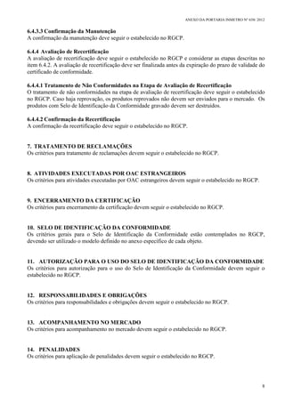 ANEXO DA PORTARIA INMETRO Nº 658/ 2012
8
6.4.3.3 Confirmação da Manutenção
A confirmação da manutenção deve seguir o estabelecido no RGCP.
6.4.4 Avaliação de Recertificação
A avaliação de recertificação deve seguir o estabelecido no RGCP e considerar as etapas descritas no
item 6.4.2. A avaliação de recertificação deve ser finalizada antes da expiração do prazo de validade do
certificado de conformidade.
6.4.4.1 Tratamento de Não Conformidades na Etapa de Avaliação de Recertificação
O tratamento de não conformidades na etapa de avaliação de recertificação deve seguir o estabelecido
no RGCP. Caso haja reprovação, os produtos reprovados não devem ser enviados para o mercado. Os
produtos com Selo de Identificação da Conformidade gravado devem ser destruídos.
6.4.4.2 Confirmação da Recertificação
A confirmação da recertificação deve seguir o estabelecido no RGCP.
7. TRATAMENTO DE RECLAMAÇÕES
Os critérios para tratamento de reclamações devem seguir o estabelecido no RGCP.
8. ATIVIDADES EXECUTADAS POR OAC ESTRANGEIROS
Os critérios para atividades executadas por OAC estrangeiros devem seguir o estabelecido no RGCP.
9. ENCERRAMENTO DA CERTIFICAÇÃO
Os critérios para encerramento da certificação devem seguir o estabelecido no RGCP.
10. SELO DE IDENTIFICAÇÃO DA CONFORMIDADE
Os critérios gerais para o Selo de Identificação da Conformidade estão contemplados no RGCP,
devendo ser utilizado o modelo definido no anexo específico de cada objeto.
11. AUTORIZAÇÃO PARA O USO DO SELO DE IDENTIFICAÇÃO DA CONFORMIDADE
Os critérios para autorização para o uso do Selo de Identificação da Conformidade devem seguir o
estabelecido no RGCP.
12. RESPONSABILIDADES E OBRIGAÇÕES
Os critérios para responsabilidades e obrigações devem seguir o estabelecido no RGCP.
13. ACOMPANHAMENTO NO MERCADO
Os critérios para acompanhamento no mercado devem seguir o estabelecido no RGCP.
14. PENALIDADES
Os critérios para aplicação de penalidades devem seguir o estabelecido no RGCP.
 