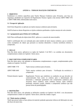 ANEXO DA PORTARIA INMETRO Nº 658/ 2012
9
ANEXO A – TIJOLOS MACIÇOS CERÂMICOS
1 OBJETIVO
Estabelecer os critérios específicos para Tijolos Maciços Cerâmicos para Alvenaria, com foco na
segurança, atendendo aos requisitos do Regulamento Técnico vigente e das normas ABNT NBR 7170
e ABNT NBR 6460, referenciadas neste anexo.
1.1 Escopo de Aplicação
1.1.1 Estes Requisitos se aplicam aos tijolos maciços cerâmicos para alvenaria.
1.1.2 Excluem-se destes Requisitos os tijolos cerâmicos perfurados e tijolos maciços de solo-cimento.
1.2 Agrupamento para Efeitos de Certificação
1.2.1 Para certificação do objeto deste RAC, aplica-se o conceito de marca/modelo.
1.2.2 A certificação deve ser realizada para cada modelo de tijolo maciço cerâmico, que se constitui
como exemplares do objeto que possuem as mesmas dimensões e mesma resistência mínima à
compressão.
2 SIGLAS
Para fins deste anexo, aplicam-se as siglas do Capítulo 2 do RAC e as contidas nos documentos
complementares citados no Capítulo 3 deste anexo.
3 DOCUMENTOS COMPLEMENTARES
Para fins deste anexo, são adotados os documentos complementares a seguir, complementados pelos
citados no Capítulo 3 do RAC.
ABNT NBR 7170 Tijolo maciço cerâmico para alvenaria.
ABNT NBR 6460 Tijolo maciço cerâmico para alvenaria – Verificação da resistência à
compressão.
Portaria Inmetro vigente Regulamento Técnico que estabelece as condições em que deverão ser
comercializados bem como os critérios para a determinação das
dimensões e indicação quantitativa dos componentes cerâmicos para
alvenaria: bloco cerâmico, tijolo cerâmico maciço, tijolo cerâmico
perfurado, elemento vazado, canaleta e componente cerâmico que não
possua forma de paralelepípedo.
4 DEFINIÇÕES
Para fins deste anexo, são adotadas as definições contidas no Capítulo 4 do RAC e nos documentos
complementares citados no Capítulo 3 deste anexo, além das citadas a seguir.
4.1 Tijolo maciço cerâmico
Tijolo que possui todas as faces plenas de material, podendo apresentar rebaixos de fabricação em uma
das faces de maior área.
 