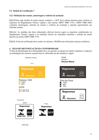 ANEXO DA PORTARIA INMETRO Nº 658/ 2012
12
5.2 Modelo de Certificação 7
5.2.1 Definição dos ensaios, amostragem e critérios de aceitação
5.2.1.1 Para cada modelo de tijolo maciço cerâmico, o OCP deve coletar amostras para verificar os
requisitos do Regulamento Técnico vigente e das normas ABNT NBR 7170 e ABNT NBR 6460,
conforme amostragem, métodos de ensaios e critérios de aceitação e rejeição especificados nas
referidas normas.
5.2.1.1.1 As medidas das faces (dimensões efetivas) devem seguir os requisitos estabelecidos no
Regulamento Técnico vigente e as medições devem ser realizadas conforme o método de ensaio
descrito na norma ABNT NBR 7170.
5.2.1.2 O lote de certificação deve conter, no máximo, 100.000 (cem mil) tijolos maciços cerâmicos.
6 SELO DE IDENTIFICAÇÃO DA CONFORMIDADE
O Selo de Identificação da Conformidade deve ser gravado ou aposto nos tijolos cerâmicos e impresso
na embalagem dos mesmos, quando houver, utilizando um dos modelos a seguir:
 