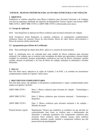 ANEXO DA PORTARIA INMETRO Nº 658/ 2012
13
ANEXO B – BLOCOS CERÂMICOS PARA ALVENARIA ESTRUTURAL E DE VEDAÇÃO
1 OBJETIVO
Estabelecer os critérios específicos para Blocos Cerâmicos para Alvenaria Estrutural e de Vedação,
com foco na segurança, atendendo aos requisitos do Regulamento Técnico vigente e das normas ABNT
NBR 15270-1, ABNT NBR 15270-2 e ABNT NBR 15270-3, referenciadas neste anexo.
1.1 Escopo de Aplicação
1.1.1 Estes Requisitos se aplicam aos blocos cerâmicos para alvenaria estrutural e de vedação.
1.1.2 Excluem-se destes Requisitos as canaletas cerâmicas, os componentes complementares
cerâmicos, blocos de concreto, blocos de solo-cimento, blocos de vidro, blocos sílico-calcários e
blocos de concreto celular autoclavado.
1.2 Agrupamento para Efeitos de Certificação
1.2.1 Para certificação do objeto deste RAC, aplica-se o conceito de marca/modelo.
1.2.2 A certificação deve ser realizada para cada modelo de blocos cerâmicos para alvenaria
estrutural e de vedação, que se constitui como exemplares do objeto que apresentam a mesma função
(vedação ou estrutural), mesmas propriedades construtivas (no caso de blocos estruturais: paredes
vazadas, maciças ou perfurado e, no caso de blocos de vedação: principal ou amarração) e mesmas
dimensões.
2 SIGLAS
Para fins deste anexo, aplicam-se as siglas do Capítulo 2 do RAC e as contidas nos documentos
complementares citados no Capítulo 3 deste anexo.
3 DOCUMENTOS COMPLEMENTARES
Para fins deste anexo, são adotados os documentos complementares a seguir, complementados pelos
citados no Capítulo 3 do RAC.
ABNT NBR 15270-1 Parte 1: Blocos cerâmicos para alvenaria de vedação – Terminologia e
Requisitos
ABNT NBR 15270-2 Parte 2: Blocos cerâmicos para alvenaria estrutural – Terminologia e
Requisitos
ABNT NBR 15270-3 Parte 3: Blocos cerâmicos para alvenaria estrutural e de vedação –
Métodos de ensaio
Portaria Inmetro vigente Regulamento Técnico que estabelece as condições em que deverão ser
comercializados bem como os critérios para a determinação das
dimensões e indicação quantitativa dos componentes cerâmicos para
alvenaria: bloco cerâmico, tijolo cerâmico maciço, tijolo cerâmico
perfurado, elemento vazado, canaleta e componente cerâmico que não
possua forma de paralelepípedo.
 