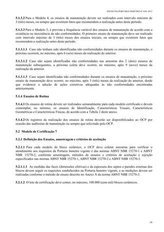 ANEXO DA PORTARIA INMETRO Nº 658/ 2012
16
5.1.3.2 Para o Modelo 4, os ensaios de manutenção devem ser realizados com intervalo máximo de
3 (três) meses, ou sempre que existirem fatos que recomendem a realização antes deste período.
5.1.3.3 Para o Modelo 5, é prevista a frequência variável dos ensaios de manutenção de acordo com a
existência ou inexistência de não conformidades. O primeiro ensaio de manutenção deve ser realizado
com intervalo máximo de 3 (três) meses dos ensaios iniciais, ou sempre que existirem fatos que
recomendem a realização antes deste período.
5.1.3.1.1 Caso não tenham sido identificadas não conformidades durante os ensaios de manutenção, o
próximo ocorrerá, no máximo, após 6 (seis) meses da realização do anterior.
5.1.3.1.2 Caso não sejam identificadas não conformidades nas amostras dos 2 (dois) ensaios de
manutenção subsequentes, a próxima coleta deve ocorrer, no máximo, após 9 (nove) meses da
realização da anterior.
5.1.3.1.3 Caso sejam identificadas não conformidades durante os ensaios de manutenção, o próximo
ensaio de manutenção deve ocorrer, no máximo, após 3 (três) meses da realização do anterior, desde
que evidencie a adoção de ações corretivas adequadas às não conformidades encontradas
anteriormente.
5.1.4 Ensaios de Rotina
5.1.4.1 Os ensaios de rotina devem ser realizados semanalmente para cada modelo certificado e devem
contemplar, no mínimo, os ensaios de Identificação, Características Visuais, Características
Geométricas e Características Físicas, de acordo com a Tabela 2 deste anexo.
5.1.4.2 Os registros da realização dos ensaios de rotina deverão ser disponibilizados ao OCP por
ocasião das auditorias de manutenção ou sempre que solicitado pelo OCP.
5.2 Modelo de Certificação 7
5.2.1 Definição dos Ensaios, amostragem e critérios de aceitação
5.2.1.1 Para cada modelo de bloco cerâmico, o OCP deve coletar amostras para verificar o
atendimento aos requisitos da Portaria Inmetro vigente e das normas ABNT NBR 15270-1 e ABNT
NBR 15270-2, conforme amostragem, métodos de ensaios e critérios de aceitação e rejeição
especificados nas normas ABNT NBR 15270-1, ABNT NBR 15270-2 e ABNT NBR 15270-3.
5.2.1.1.1 As medidas das faces (dimensões efetivas) e da espessura dos septos e paredes externas dos
blocos devem seguir os requisitos estabelecidos na Portaria Inmetro vigente, e as medições devem ser
realizadas conforme o método de ensaio descrito no Anexo A da norma ABNT NBR 15270-3.
5.2.1.2 O lote de certificação deve conter, no máximo, 100.000 (cem mil) blocos cerâmicos.
 
