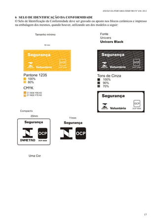 ANEXO DA PORTARIA INMETRO Nº 658/ 2012
17
6 SELO DE IDENTIFICAÇÃO DA CONFORMIDADE
O Selo de Identificação da Conformidade deve ser gravado ou aposto nos blocos cerâmicos e impresso
na embalagem dos mesmos, quando houver, utilizando um dos modelos a seguir:
 