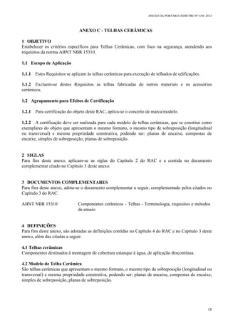ANEXO DA PORTARIA INMETRO Nº 658/ 2012
18
ANEXO C - TELHAS CERÂMICAS
1 OBJETIVO
Estabelecer os critérios específicos para Telhas Cerâmicas, com foco na segurança, atendendo aos
requisitos da norma ABNT NBR 15310.
1.1 Escopo de Aplicação
1.1.1 Estes Requisitos se aplicam às telhas cerâmicas para execução de telhados de edificações.
1.1.2 Excluem-se destes Requisitos as telhas fabricadas de outros materiais e os acessórios
cerâmicos.
1.2 Agrupamento para Efeitos de Certificação
1.2.1 Para certificação do objeto deste RAC, aplica-se o conceito de marca/modelo.
1.2.2 A certificação deve ser realizada para cada modelo de telhas cerâmicas, que se constitui como
exemplares do objeto que apresentam o mesmo formato, o mesmo tipo de sobreposição (longitudinal
ou transversal) e mesma propriedade construtiva, podendo ser: planas de encaixe, compostas de
encaixe, simples de sobreposição, planas de sobreposição.
2 SIGLAS
Para fins deste anexo, aplicam-se as siglas do Capítulo 2 do RAC e a contida no documento
complementar citado no Capítulo 3 deste anexo.
3 DOCUMENTOS COMPLEMENTARES
Para fins deste anexo, adota-se o documento complementar a seguir, complementado pelos citados no
Capítulo 3 do RAC.
ABNT NBR 15310 Componentes cerâmicos - Telhas - Terminologia, requisitos e métodos
de ensaio
4 DEFINIÇÕES
Para fins deste anexo, são adotadas as definições contidas no Capítulo 4 do RAC e no Capítulo 3 deste
anexo, além das citadas a seguir.
4.1 Telhas cerâmicas
Componentes destinados à montagem de cobertura estanque à água, de aplicação descontínua.
4.2 Modelo de Telha Cerâmica
São telhas cerâmicas que apresentam o mesmo formato, o mesmo tipo de sobreposição (longitudinal ou
transversal) e mesma propriedade construtiva, podendo ser: planas de encaixe, compostas de encaixe,
simples de sobreposição, planas de sobreposição.
 