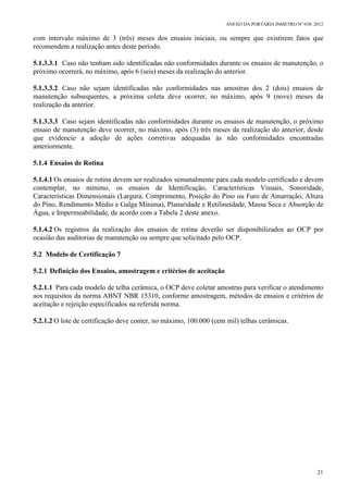 ANEXO DA PORTARIA INMETRO Nº 658/ 2012
21
com intervalo máximo de 3 (três) meses dos ensaios iniciais, ou sempre que existirem fatos que
recomendem a realização antes deste período.
5.1.3.3.1 Caso não tenham sido identificadas não conformidades durante os ensaios de manutenção, o
próximo ocorrerá, no máximo, após 6 (seis) meses da realização do anterior.
5.1.3.3.2 Caso não sejam identificadas não conformidades nas amostras dos 2 (dois) ensaios de
manutenção subsequentes, a próxima coleta deve ocorrer, no máximo, após 9 (nove) meses da
realização da anterior.
5.1.3.3.3 Caso sejam identificadas não conformidades durante os ensaios de manutenção, o próximo
ensaio de manutenção deve ocorrer, no máximo, após (3) três meses da realização do anterior, desde
que evidencie a adoção de ações corretivas adequadas às não conformidades encontradas
anteriormente.
5.1.4 Ensaios de Rotina
5.1.4.1 Os ensaios de rotina devem ser realizados semanalmente para cada modelo certificado e devem
contemplar, no mínimo, os ensaios de Identificação, Características Visuais, Sonoridade,
Características Dimensionais (Largura, Comprimento, Posição do Pino ou Furo de Amarração, Altura
do Pino, Rendimento Médio e Galga Mínima), Planaridade e Retilineidade, Massa Seca e Absorção de
Água, e Impermeabilidade, de acordo com a Tabela 2 deste anexo.
5.1.4.2 Os registros da realização dos ensaios de rotina deverão ser disponibilizados ao OCP por
ocasião das auditorias de manutenção ou sempre que solicitado pelo OCP.
5.2 Modelo de Certificação 7
5.2.1 Definição dos Ensaios, amostragem e critérios de aceitação
5.2.1.1 Para cada modelo de telha cerâmica, o OCP deve coletar amostras para verificar o atendimento
aos requisitos da norma ABNT NBR 15310, conforme amostragem, métodos de ensaios e critérios de
aceitação e rejeição especificados na referida norma.
5.2.1.2 O lote de certificação deve conter, no máximo, 100.000 (cem mil) telhas cerâmicas.
 