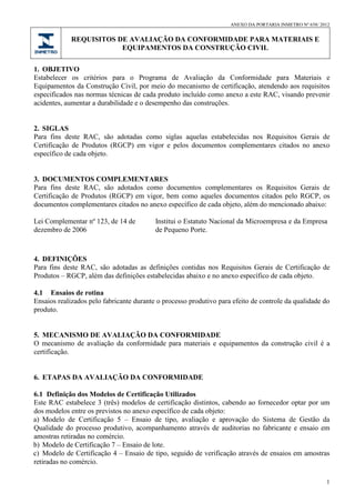 ANEXO DA PORTARIA INMETRO Nº 658/ 2012
REQUISITOS DE AVALIAÇÃO DA CONFORMIDADE PARA MATERIAIS E
EQUIPAMENTOS DA CONSTRUÇÃO CIVIL
1
1. OBJETIVO
Estabelecer os critérios para o Programa de Avaliação da Conformidade para Materiais e
Equipamentos da Construção Civil, por meio do mecanismo de certificação, atendendo aos requisitos
especificados nas normas técnicas de cada produto incluído como anexo a este RAC, visando prevenir
acidentes, aumentar a durabilidade e o desempenho das construções.
2. SIGLAS
Para fins deste RAC, são adotadas como siglas aquelas estabelecidas nos Requisitos Gerais de
Certificação de Produtos (RGCP) em vigor e pelos documentos complementares citados no anexo
específico de cada objeto.
3. DOCUMENTOS COMPLEMENTARES
Para fins deste RAC, são adotados como documentos complementares os Requisitos Gerais de
Certificação de Produtos (RGCP) em vigor, bem como aqueles documentos citados pelo RGCP, os
documentos complementares citados no anexo específico de cada objeto, além do mencionado abaixo:
Lei Complementar nº 123, de 14 de
dezembro de 2006
Institui o Estatuto Nacional da Microempresa e da Empresa
de Pequeno Porte.
4. DEFINIÇÕES
Para fins deste RAC, são adotadas as definições contidas nos Requisitos Gerais de Certificação de
Produtos – RGCP, além das definições estabelecidas abaixo e no anexo específico de cada objeto.
4.1 Ensaios de rotina
Ensaios realizados pelo fabricante durante o processo produtivo para efeito de controle da qualidade do
produto.
5. MECANISMO DE AVALIAÇÃO DA CONFORMIDADE
O mecanismo de avaliação da conformidade para materiais e equipamentos da construção civil é a
certificação.
6. ETAPAS DA AVALIAÇÃO DA CONFORMIDADE
6.1 Definição dos Modelos de Certificação Utilizados
Este RAC estabelece 3 (três) modelos de certificação distintos, cabendo ao fornecedor optar por um
dos modelos entre os previstos no anexo específico de cada objeto:
a) Modelo de Certificação 5 – Ensaio de tipo, avaliação e aprovação do Sistema de Gestão da
Qualidade do processo produtivo, acompanhamento através de auditorias no fabricante e ensaio em
amostras retiradas no comércio.
b) Modelo de Certificação 7 – Ensaio de lote.
c) Modelo de Certificação 4 – Ensaio de tipo, seguido de verificação através de ensaios em amostras
retiradas no comércio.
 