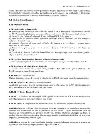 ANEXO DA PORTARIA INMETRO Nº 658/ 2012
2
Nota: É facultado ao fornecedor optar por um dos modelos de certificação para obter o Certificado de
Conformidade. Entretanto, somente é permitido optar pelo Modelo 4 de certificação os fabricantes,
nacionais ou estrangeiros, classificados como Micro e Pequenas Empresas.
6.2 Modelo de Certificação 5
6.2.1 Avaliação inicial
6.2.1.1 Solicitação de Certificação
O fornecedor deve encaminhar uma solicitação formal ao OCP, fornecendo a documentação descrita
no RGCP e, quando aplicável, no anexo específico de cada objeto, além da documentação abaixo:
a) Razão Social e Cadastro Nacional de Pessoa Jurídica (CNPJ) do fornecedor;
b) Razão Social e Cadastro Nacional de Pessoa Jurídica (CNPJ) do fabricante, caso este não seja o
solicitante da certificação;
c) Memorial descritivo de cada modelo/família do produto a ser certificado, conforme anexo
específico de cada objeto;
d) Documentação prevista para auditoria inicial do Sistema de Gestão, conforme estabelecido no
RGCP;
e) Certificado do Sistema de Gestão da Qualidade que contemple o processo produtivo do produto
objeto da certificação, quando existir.
6.2.1.2 Análise da solicitação e da conformidade da documentação
A análise da solicitação e da conformidade da documentação deve seguir o estabelecido no RGCP.
6.2.1.3 Auditoria inicial do Sistema de Gestão
A auditoria inicial do Sistema de Gestão da Qualidade do fornecedor deve seguir o estabelecido no
RGCP e no anexo específico de cada objeto.
6.2.1.4 Plano de ensaios iniciais
O plano de ensaios iniciais deve seguir o estabelecido no RGCP e no anexo específico de cada objeto.
6.2.1.4.1 Definição dos ensaios a serem realizados
A definição dos ensaios a serem realizados deve seguir o estabelecido no RGCP, além dos requisitos
específicos citados no anexo específico de cada objeto.
6.2.1.4.2 Definição da Amostragem
6.2.1.4.2.1 A definição da amostragem deve seguir o estabelecido no RGCP, além dos requisitos
específicos citados no anexo específico de cada objeto.
6.2.1.4.2.2 O OCP é responsável por presenciar a coleta das amostras do objeto a ser certificado.
6.2.1.4.2.3 Deve ser realizada coleta de amostras de prova, contraprova e testemunha. O tamanho das
amostras está estabelecido nos anexos específicos de cada objeto. A coleta das amostras deve ser
realizada de forma aleatória, no processo produtivo do produto objeto da solicitação, desde que o
produto já tenha sido inspecionado e liberado pelo controle da qualidade da fábrica, ou na área de
expedição, prontas para comercialização.
6.2.1.4.2.4 A amostra deve ser identificada, lacrada e encaminhada para realização de ensaios, de
acordo com o estabelecido em procedimento específico do OCP.
 