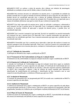 ANEXO DA PORTARIA INMETRO Nº 658/ 2012
3
6.2.1.4.2.5 O OCP, ao realizar a coleta da amostra, deve elaborar um relatório de amostragem,
detalhando as condições em que esta foi obtida, a data e o local da coleta.
6.2.1.4.2.6 O(s) ensaio(s) deve(m) ser realizado(s) na amostra prova. A quantidade de unidades de
produto ensaiado deve ser igual ao tamanho da amostra definido no anexo específico de cada objeto. O
produto deverá ser considerado aprovado caso o número de unidades defeituosas encontrado na
amostra seja igual ou menor do que o número de aceitação (Ac). O produto deve ser reprovado caso o
número de unidades defeituosas seja igual ou maior do que o número de rejeição (Re).
6.2.1.4.2.7 Caso haja reprovação da amostra prova, pode ser utilizada a contraprova, submetendo-a
ao(s) ensaio(s) em que a amostra prova foi reprovada. Caso a contraprova também seja reprovada,
conforme os mesmos critérios de aprovação e rejeição da amostra prova, o produto deve ser
considerado reprovado.
6.2.1.4.2.8 Caso a amostra contraprova seja aprovada, deve(m) ser repetido(s) na amostra testemunha
o(s) ensaio(s) em que a amostra prova foi reprovada. Caso a amostra testemunha seja aprovada, o
produto deve ser considerado aprovado. Caso a amostra testemunha seja reprovada, o produto deve ser
considerado reprovado.
6.2.1.4.2.9 O fornecedor que tiver a amostra prova reprovada e optar por não realizar os ensaios na
amostra contraprova terá seu produto reprovado. Neste caso, o processo somente terá continuidade após
o fornecedor apresentar novas amostras para prova, contraprova e testemunha para a repetição de todos os
ensaios.
6.2.1.4.3 Definição do Laboratório
A definição do laboratório deve seguir o estabelecido no RGCP.
6.2.1.5 Tratamento de Não Conformidades na Etapa de Avaliação Inicial
O tratamento de não conformidades na etapa de avaliação inicial deve seguir o estabelecido no RGCP.
6.2.1.6 Emissão do Certificado de Conformidade
A emissão do Certificado de Conformidade na etapa de avaliação inicial deve seguir as condições
estabelecidas no RGCP e no anexo específico de cada objeto. O Certificado de Conformidade deve ter
validade de 3 (três) anos, a partir da data de sua emissão, e além dos requisitos mínimos estabelecidos
no RGCP, deve contemplar o número e data do relatório de ensaio expedido pelo laboratório,
identificação do modelo/família de certificação e identificação da base normativa com os seus
respectivos anos de publicação e a referência à Portaria que aprovou o RAC.
6.2.2 Avaliação de Manutenção
A avaliação de manutenção deve ser programada pelo OCP, de acordo com o estabelecido no RGCP e
no anexo específico de cada objeto.
6.2.2.1 Auditoria de Manutenção
A auditoria de manutenção deve seguir o estabelecido no RGCP e no anexo específico de cada objeto,
com periodicidade máxima de 12 (doze) meses. Pode haver outras auditorias de manutenção, além das
programadas, baseadas em evidências que as justifiquem, mediante deliberação do OCP ou do Inmetro.
6.2.2.2 Plano de Ensaios de Manutenção
O plano de ensaios de manutenção deve seguir o estabelecido no RGCP. A periodicidade da realização
dos ensaios de manutenção está definida no anexo específico de cada objeto.
 