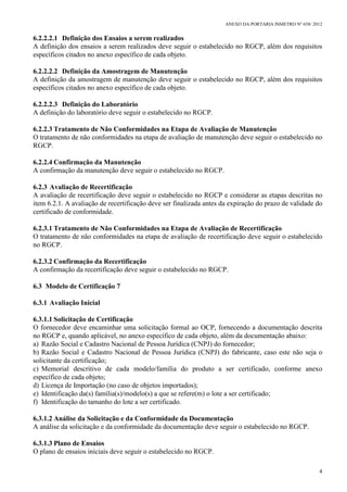 ANEXO DA PORTARIA INMETRO Nº 658/ 2012
4
6.2.2.2.1 Definição dos Ensaios a serem realizados
A definição dos ensaios a serem realizados deve seguir o estabelecido no RGCP, além dos requisitos
específicos citados no anexo específico de cada objeto.
6.2.2.2.2 Definição da Amostragem de Manutenção
A definição da amostragem de manutenção deve seguir o estabelecido no RGCP, além dos requisitos
específicos citados no anexo específico de cada objeto.
6.2.2.2.3 Definição do Laboratório
A definição do laboratório deve seguir o estabelecido no RGCP.
6.2.2.3 Tratamento de Não Conformidades na Etapa de Avaliação de Manutenção
O tratamento de não conformidades na etapa de avaliação de manutenção deve seguir o estabelecido no
RGCP.
6.2.2.4 Confirmação da Manutenção
A confirmação da manutenção deve seguir o estabelecido no RGCP.
6.2.3 Avaliação de Recertificação
A avaliação de recertificação deve seguir o estabelecido no RGCP e considerar as etapas descritas no
item 6.2.1. A avaliação de recertificação deve ser finalizada antes da expiração do prazo de validade do
certificado de conformidade.
6.2.3.1 Tratamento de Não Conformidades na Etapa de Avaliação de Recertificação
O tratamento de não conformidades na etapa de avaliação de recertificação deve seguir o estabelecido
no RGCP.
6.2.3.2 Confirmação da Recertificação
A confirmação da recertificação deve seguir o estabelecido no RGCP.
6.3 Modelo de Certificação 7
6.3.1 Avaliação Inicial
6.3.1.1 Solicitação de Certificação
O fornecedor deve encaminhar uma solicitação formal ao OCP, fornecendo a documentação descrita
no RGCP e, quando aplicável, no anexo específico de cada objeto, além da documentação abaixo:
a) Razão Social e Cadastro Nacional de Pessoa Jurídica (CNPJ) do fornecedor;
b) Razão Social e Cadastro Nacional de Pessoa Jurídica (CNPJ) do fabricante, caso este não seja o
solicitante da certificação;
c) Memorial descritivo de cada modelo/família do produto a ser certificado, conforme anexo
específico de cada objeto;
d) Licença de Importação (no caso de objetos importados);
e) Identificação da(s) família(s)/modelo(s) a que se refere(m) o lote a ser certificado;
f) Identificação do tamanho do lote a ser certificado.
6.3.1.2 Análise da Solicitação e da Conformidade da Documentação
A análise da solicitação e da conformidade da documentação deve seguir o estabelecido no RGCP.
6.3.1.3 Plano de Ensaios
O plano de ensaios iniciais deve seguir o estabelecido no RGCP.
 