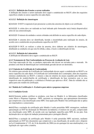 ANEXO DA PORTARIA INMETRO Nº 658/ 2012
5
6.3.1.3.1 Definição dos Ensaios a serem realizados
A definição dos ensaios a serem realizados deve seguir o estabelecido no RGCP, além dos requisitos
específicos citados no anexo específico de cada objeto.
6.3.1.3.2 Definição da Amostragem
6.3.1.3.2.1 O OCP é responsável por presenciar a coleta das amostras do objeto a ser certificado.
6.3.1.3.2.2 A coleta deve ser realizada no local indicado pelo fornecedor no(s) lote(s) disponível(is)
antes de sua comercialização.
6.3.1.3.2.3 O número de unidades a serem coletadas está definido no anexo específico de cada objeto.
6.3.1.3.2.4 A amostra deve ser identificada, lacrada e encaminhada para realização de ensaios, de
acordo com o estabelecido em procedimento específico do OCP.
6.3.1.3.2.5 O OCP, ao realizar a coleta da amostra, deve elaborar um relatório de amostragem,
detalhando as condições em que esta foi obtida, a data, o local e a identificação do lote.
6.3.1.3.3 Definição do Laboratório
A definição do laboratório deve seguir o estabelecido no RGCP.
6.3.2 Tratamento de Não Conformidades no Processo de Avaliação de Lote
Caso haja reprovação do lote, os produtos reprovados não devem ser enviados para o mercado. Os
produtos com Selo de Identificação da Conformidade gravado devem ser destruídos.
6.3.3 Emissão do Certificado de Conformidade
Os critérios para emissão do Certificado de Conformidade devem seguir o estabelecido no RGCP e no
anexo específico de cada objeto. O Certificado de Conformidade deve contemplar, além dos requisitos
mínimos estabelecidos no RGCP, o número e data do relatório de ensaio expedido pelo laboratório,
identificação do modelo/família de certificação e identificação da base normativa com os seus
respectivos anos de publicação e a referência à Portaria que aprovou o RAC. Data de validade não se
aplica para este modelo de certificação.
6.4 Modelo de Certificação 4 - Exclusivo para micro e pequenas empresas
6.4.1 Condições Gerais
6.4.1.1 Somente podem certificar os produtos, com base no Modelo 4, os fabricantes classificados
como Micro e Pequenas Empresas - MPE, nacionais ou estrangeiras, que apresentarem documentos
que comprovem a sua classificação como MPE. Esta opção pelo Modelo 4 de certificação não se aplica
aos importadores e comerciantes.
6.4.1.2 Para a aceitação da certificação pelo Modelo 4 serão permitidas MPE estrangeiros, mediante
apresentação ao OCP de declaração do Ministério da Indústria e Comércio de seu país, comprovando
sua classificação como MPE, de acordo com sua legislação específica para MPE de seu país. Esta
declaração deve ser objeto de tradução juramentada para o português (Brasil).
6.4.1.3 Para a aceitação da certificação pelo Modelo 4 serão permitidas MPE nacionais, mediante
apresentação ao OCP dos documentos que comprovem a sua classificação, de acordo com o disposto
na Lei Complementar nº 123, de 14 de dezembro de 2006 (ou em quaisquer de suas atualizações), e na
legislação em vigor sobre a matéria.
 