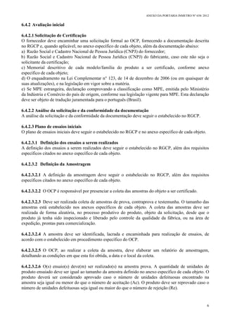 ANEXO DA PORTARIA INMETRO Nº 658/ 2012
6
6.4.2 Avaliação inicial
6.4.2.1 Solicitação de Certificação
O fornecedor deve encaminhar uma solicitação formal ao OCP, fornecendo a documentação descrita
no RGCP e, quando aplicável, no anexo específico de cada objeto, além da documentação abaixo:
a) Razão Social e Cadastro Nacional de Pessoa Jurídica (CNPJ) do fornecedor;
b) Razão Social e Cadastro Nacional de Pessoa Jurídica (CNPJ) do fabricante, caso este não seja o
solicitante da certificação;
c) Memorial descritivo de cada modelo/família do produto a ser certificado, conforme anexo
específico de cada objeto;
d) O enquadramento na Lei Complementar n° 123, de 14 de dezembro de 2006 (ou em quaisquer de
suas atualizações), e na legislação em vigor sobre a matéria.
e) Se MPE estrangeira, declaração comprovando a classificação como MPE, emitida pelo Ministério
da Indústria e Comércio do país de origem, conforme sua legislação vigente para MPE. Esta declaração
deve ser objeto de tradução juramentada para o português (Brasil).
6.4.2.2 Análise da solicitação e da conformidade da documentação
A análise da solicitação e da conformidade da documentação deve seguir o estabelecido no RGCP.
6.4.2.3 Plano de ensaios iniciais
O plano de ensaios iniciais deve seguir o estabelecido no RGCP e no anexo específico de cada objeto.
6.4.2.3.1 Definição dos ensaios a serem realizados
A definição dos ensaios a serem realizados deve seguir o estabelecido no RGCP, além dos requisitos
específicos citados no anexo específico de cada objeto.
6.4.2.3.2 Definição da Amostragem
6.4.2.3.2.1 A definição da amostragem deve seguir o estabelecido no RGCP, além dos requisitos
específicos citados no anexo específico de cada objeto.
6.4.2.3.2.2 O OCP é responsável por presenciar a coleta das amostras do objeto a ser certificado.
6.4.2.3.2.3 Deve ser realizada coleta de amostras de prova, contraprova e testemunha. O tamanho das
amostras está estabelecido nos anexos específicos de cada objeto. A coleta das amostras deve ser
realizada de forma aleatória, no processo produtivo do produto, objeto da solicitação, desde que o
produto já tenha sido inspecionado e liberado pelo controle da qualidade da fábrica, ou na área de
expedição, prontas para comercialização.
6.4.2.3.2.4 A amostra deve ser identificada, lacrada e encaminhada para realização de ensaios, de
acordo com o estabelecido em procedimento específico do OCP.
6.4.2.3.2.5 O OCP, ao realizar a coleta da amostra, deve elaborar um relatório de amostragem,
detalhando as condições em que esta foi obtida, a data e o local da coleta.
6.4.2.3.2.6 O(s) ensaio(s) deve(m) ser realizado(s) na amostra prova. A quantidade de unidades de
produto ensaiado deve ser igual ao tamanho da amostra definido no anexo específico de cada objeto. O
produto deverá ser considerado aprovado caso o número de unidades defeituosas encontrado na
amostra seja igual ou menor do que o número de aceitação (Ac). O produto deve ser reprovado caso o
número de unidades defeituosas seja igual ou maior do que o número de rejeição (Re).
 