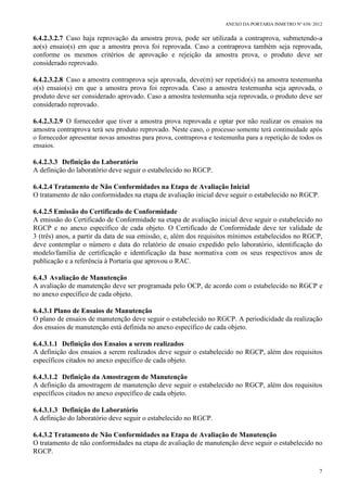 ANEXO DA PORTARIA INMETRO Nº 658/ 2012
7
6.4.2.3.2.7 Caso haja reprovação da amostra prova, pode ser utilizada a contraprova, submetendo-a
ao(s) ensaio(s) em que a amostra prova foi reprovada. Caso a contraprova também seja reprovada,
conforme os mesmos critérios de aprovação e rejeição da amostra prova, o produto deve ser
considerado reprovado.
6.4.2.3.2.8 Caso a amostra contraprova seja aprovada, deve(m) ser repetido(s) na amostra testemunha
o(s) ensaio(s) em que a amostra prova foi reprovada. Caso a amostra testemunha seja aprovada, o
produto deve ser considerado aprovado. Caso a amostra testemunha seja reprovada, o produto deve ser
considerado reprovado.
6.4.2.3.2.9 O fornecedor que tiver a amostra prova reprovada e optar por não realizar os ensaios na
amostra contraprova terá seu produto reprovado. Neste caso, o processo somente terá continuidade após
o fornecedor apresentar novas amostras para prova, contraprova e testemunha para a repetição de todos os
ensaios.
6.4.2.3.3 Definição do Laboratório
A definição do laboratório deve seguir o estabelecido no RGCP.
6.4.2.4 Tratamento de Não Conformidades na Etapa de Avaliação Inicial
O tratamento de não conformidades na etapa de avaliação inicial deve seguir o estabelecido no RGCP.
6.4.2.5 Emissão do Certificado de Conformidade
A emissão do Certificado de Conformidade na etapa de avaliação inicial deve seguir o estabelecido no
RGCP e no anexo específico de cada objeto. O Certificado de Conformidade deve ter validade de
3 (três) anos, a partir da data de sua emissão, e, além dos requisitos mínimos estabelecidos no RGCP,
deve contemplar o número e data do relatório de ensaio expedido pelo laboratório, identificação do
modelo/família de certificação e identificação da base normativa com os seus respectivos anos de
publicação e a referência à Portaria que aprovou o RAC.
6.4.3 Avaliação de Manutenção
A avaliação de manutenção deve ser programada pelo OCP, de acordo com o estabelecido no RGCP e
no anexo específico de cada objeto.
6.4.3.1 Plano de Ensaios de Manutenção
O plano de ensaios de manutenção deve seguir o estabelecido no RGCP. A periodicidade da realização
dos ensaios de manutenção está definida no anexo específico de cada objeto.
6.4.3.1.1 Definição dos Ensaios a serem realizados
A definição dos ensaios a serem realizados deve seguir o estabelecido no RGCP, além dos requisitos
específicos citados no anexo específico de cada objeto.
6.4.3.1.2 Definição da Amostragem de Manutenção
A definição da amostragem de manutenção deve seguir o estabelecido no RGCP, além dos requisitos
específicos citados no anexo específico de cada objeto.
6.4.3.1.3 Definição do Laboratório
A definição do laboratório deve seguir o estabelecido no RGCP.
6.4.3.2 Tratamento de Não Conformidades na Etapa de Avaliação de Manutenção
O tratamento de não conformidades na etapa de avaliação de manutenção deve seguir o estabelecido no
RGCP.
 
