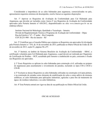 Fl. 2 da Portaria n° 262/Presi, de 05/06/2014
Considerando a importância de as cales hidratadas para argamassa, comercializadas no país,
apresentarem requisitos mínimos de desempenho, resolve baixar as seguintes disposições:
Art. 1º Aprovar os Requisitos de Avaliação da Conformidade para Cal Hidratada para
Argamassa, que deverão ser incluídos como Anexo F nos Requisitos de Avaliação da Conformidade
aprovados pela Portaria Inmetro nº 658/2012, disponibilizados no sítio www.inmetro.gov.br ou no
endereço abaixo:
Instituto Nacional de Metrologia, Qualidade e Tecnologia – Inmetro
Divisão de Regulamentação Técnica e Programas de Avaliação da Conformidade – Dipac
Rua da Estrela n.º 67 - 2º andar – Rio Comprido
CEP 20.251-900 – Rio de Janeiro – RJ
Art. 2º Cientificar que a Consulta Pública que originou os Requisitos ora aprovados foi divulgada
pela Portaria Inmetro n.º 554, de 18 de novembro de 2013, publicada no Diário Oficial da União de 20
de novembro de 2013, seção 01, páginas 96 a 97.
Art. 3º Instituir, no âmbito do Sistema Brasileiro de Avaliação da Conformidade – SBAC, a
certificação voluntária para Cal Hidratada para Argamassa, a qual deverá ser realizada por Organismo
de Certificação de Produto – OCP, acreditado pelo Inmetro e estabelecido no país, consoante o fixado
nos Requisitos ora aprovados.
§ 1º Esses Requisitos se aplicam às cales hidratadas para construção civil, utilizadas no preparo
de argamassas para assentamento e revestimento de paredes, incluindo os tipos CH-I, CH-II e
CH-III.
§ 2º Excluem-se desses Requisitos as cales hidratadas utilizadas na construção civil para pintura,
e na construção de estradas como elemento de estabilização de solos e como aditivo de misturas
asfálticas; as cales hidratadas para aplicações industriais, agrícolas e para fins de tratamento de
água e de resíduos industriais; e as cales hidráulicas.
Art. 4º Esta Portaria entrará em vigor na data de sua publicação no Diário Oficial da União.
OSCAR ACSELRAD
 