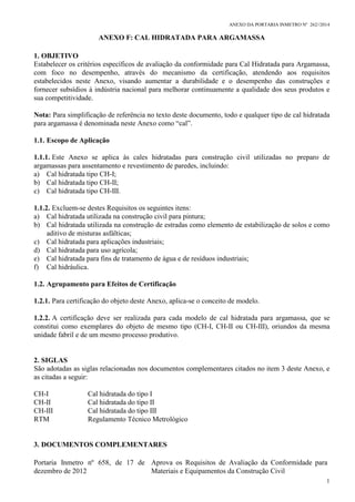 ANEXO DA PORTARIA INMETRO Nº 262//2014
ANEXO F: CAL HIDRATADA PARA ARGAMASSA
1
1. OBJETIVO
Estabelecer os critérios específicos de avaliação da conformidade para Cal Hidratada para Argamassa,
com foco no desempenho, através do mecanismo da certificação, atendendo aos requisitos
estabelecidos neste Anexo, visando aumentar a durabilidade e o desempenho das construções e
fornecer subsídios à indústria nacional para melhorar continuamente a qualidade dos seus produtos e
sua competitividade.
Nota: Para simplificação de referência no texto deste documento, todo e qualquer tipo de cal hidratada
para argamassa é denominada neste Anexo como “cal”.
1.1. Escopo de Aplicação
1.1.1. Este Anexo se aplica às cales hidratadas para construção civil utilizadas no preparo de
argamassas para assentamento e revestimento de paredes, incluindo:
a) Cal hidratada tipo CH-I;
b) Cal hidratada tipo CH-II;
c) Cal hidratada tipo CH-III.
1.1.2. Excluem-se destes Requisitos os seguintes itens:
a) Cal hidratada utilizada na construção civil para pintura;
b) Cal hidratada utilizada na construção de estradas como elemento de estabilização de solos e como
aditivo de misturas asfálticas;
c) Cal hidratada para aplicações industriais;
d) Cal hidratada para uso agrícola;
e) Cal hidratada para fins de tratamento de água e de resíduos industriais;
f) Cal hidráulica.
1.2. Agrupamento para Efeitos de Certificação
1.2.1. Para certificação do objeto deste Anexo, aplica-se o conceito de modelo.
1.2.2. A certificação deve ser realizada para cada modelo de cal hidratada para argamassa, que se
constitui como exemplares do objeto de mesmo tipo (CH-I, CH-II ou CH-III), oriundos da mesma
unidade fabril e de um mesmo processo produtivo.
2. SIGLAS
São adotadas as siglas relacionadas nos documentos complementares citados no item 3 deste Anexo, e
as citadas a seguir:
CH-I Cal hidratada do tipo I
CH-II Cal hidratada do tipo II
CH-III Cal hidratada do tipo III
RTM Regulamento Técnico Metrológico
3. DOCUMENTOS COMPLEMENTARES
Portaria Inmetro nº 658, de 17 de
dezembro de 2012
Aprova os Requisitos de Avaliação da Conformidade para
Materiais e Equipamentos da Construção Civil
 