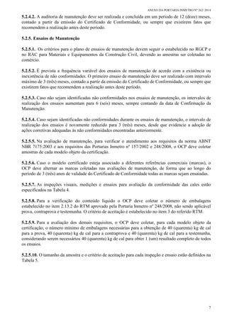 ANEXO DA PORTARIA INMETRO Nº 262/ 2014
7
5.2.4.2. A auditoria de manutenção deve ser realizada e concluída em um período de 12 (doze) meses,
contado a partir da emissão do Certificado de Conformidade, ou sempre que existirem fatos que
recomendem a realização antes deste período.
5.2.5. Ensaios de Manutenção
5.2.5.1. Os critérios para o plano de ensaios de manutenção devem seguir o estabelecido no RGCP e
no RAC para Materiais e Equipamentos da Construção Civil, devendo as amostras ser coletadas no
comércio.
5.2.5.2. É prevista a frequência variável dos ensaios de manutenção de acordo com a existência ou
inexistência de não conformidades. O primeiro ensaio de manutenção deve ser realizado com intervalo
máximo de 3 (três) meses, contado a partir da emissão do Certificado de Conformidade, ou sempre que
existirem fatos que recomendem a realização antes deste período.
5.2.5.3. Caso não sejam identificadas não conformidades nos ensaios de manutenção, os intervalos de
realização dos ensaios aumentam para 6 (seis) meses, sempre contando da data de Confirmação da
Manutenção.
5.2.5.4. Caso sejam identificadas não conformidades durante os ensaios de manutenção, o intervalo de
realização dos ensaios é novamente reduzido para 3 (três) meses, desde que evidencie a adoção de
ações corretivas adequadas às não conformidades encontradas anteriormente.
5.2.5.5. Na avaliação de manutenção, para verificar o atendimento aos requisitos da norma ABNT
NBR 7175:2003 e aos requisitos das Portarias Inmetro nº 157/2002 e 248/2008, o OCP deve coletar
amostras de cada modelo objeto da certificação.
5.2.5.6. Caso o modelo certificado esteja associado a diferentes referências comerciais (marcas), o
OCP deve alternar as marcas coletadas nas avaliações de manutenção, de forma que ao longo do
período de 3 (três) anos de validade do Certificado de Conformidade todas as marcas sejam ensaiadas.
5.2.5.7. As inspeções visuais, medições e ensaios para avaliação da conformidade das cales estão
especificados na Tabela 4.
5.2.5.8. Para a verificação do conteúdo líquido o OCP deve coletar o número de embalagens
estabelecido no item 2.13.2 do RTM aprovado pela Portaria Inmetro nº 248/2008, não sendo aplicável
prova, contraprova e testemunha. O critério de aceitação é estabelecido no item 3 do referido RTM.
5.2.5.9. Para a avaliação dos demais requisitos, o OCP deve coletar, para cada modelo objeto da
certificação, o número mínimo de embalagens necessárias para a obtenção de 40 (quarenta) kg de cal
para a prova, 40 (quarenta) kg de cal para a contraprova e 40 (quarenta) kg de cal para a testemunha,
considerando serem necessários 40 (quarenta) kg de cal para obter 1 (um) resultado completo de todos
os ensaios.
5.2.5.10. O tamanho da amostra e o critério de aceitação para cada inspeção e ensaio estão definidos na
Tabela 5.
 
