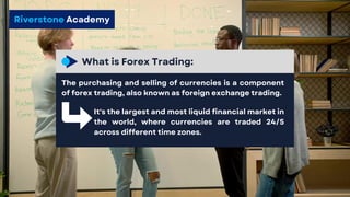Riverstone Academy
What is Forex Trading:
The purchasing and selling of currencies is a component
of forex trading, also known as foreign exchange trading.
It's the largest and most liquid financial market in
the world, where currencies are traded 24/5
across different time zones.
 