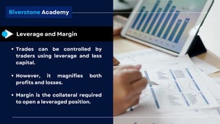 Riverstone Academy
Leverage and Margin
Trades can be controlled by
traders using leverage and less
capital.
However, it magnifies both
profits and losses.
Margin is the collateral required
to open a leveraged position.
 