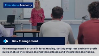 Riverstone Academy
Risk Management
Risk management is crucial in forex trading. Setting stop-loss and take-profit
levels enables the reduction of potential losses and the protection of gains.
 