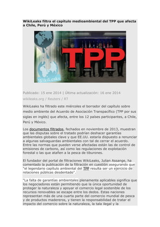 WikiLeaks filtra el capítulo medioambiental del TPP que afecta
a Chile, Perú y México

Publicado: 15 ene 2014 | Última actualización: 16 ene 2014
wikileaks.org / Reuters / RT
WikiLeaks ha filtrado este miércoles el borrador del capítulo sobre
medio ambiente del Acuerdo de Asociación Transpacífico (TPP por sus
siglas en inglés) que afecta, entre los 12 países participantes, a Chile,
Perú y México.
Los documentos filtrados, fechados en noviembre de 2013, muestran
que las disputas sobre el tratado podrían deshacer garantías
ambientales globales clave y que EE.UU. estaría dispuesto a renunciar
a algunas salvaguardas ambientales con tal de cerrar el acuerdo.
Entre las normas que pueden verse afectadas están las de control de
emisiones de carbono, así como las regulaciones de explotación
forestal o las que atañen a la pesca de tiburones.
El fundador del portal de filtraciones WikiLeaks, Julian Assange, ha
comentado la publicación de la filtración en cuestión asegurando que
"el legendario capítulo ambiental del TPP resulta ser un ejercicio de
relaciones públicas desdentado".
"La falta de garantías ambientales plenamente aplicables significa que
los negociadores están permitiendo que la única oportunidad de
proteger la naturaleza y apoyar el comercio legal sostenible de los
recursos renovables se escape entre los dedos. Estas naciones
representan más de una cuarta parte del comercio mundial de pesca
y de productos madereros, y tienen la responsabilidad de tratar el
impacto del comercio sobre la naturaleza, la tala ilegal y la

 
