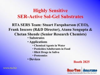 Highly Sensitive
              SER-Active Sol-Gel Substrates
      RTA SERS Team: Stuart Farquharson (CEO),
    Frank Inscore (R&D Director), Atanu Sengupta &
       Chetan Shende (Senior Research Chemists)
                  • Substrates
                  • Applications
                     • Chemical Agents in Water
                     • Pesticides/Adulterants in Food
                     • Illicit Drugs in Saliva
                     • Proteomics
                  • Devices
                                                             Booth 2825
www.rta.biz
                                                  Providing Chemical Information When & Where You Need It
 