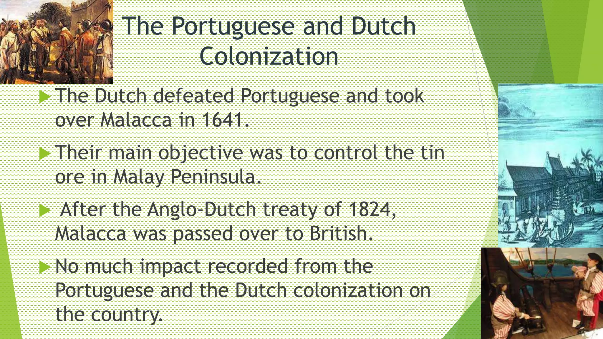 The Portuguese and Dutch
Colonization
 The Dutch defeated Portuguese and took
over Malacca in 1641.
 Their main objective was to control the tin
ore in Malay Peninsula.
 After the Anglo-Dutch treaty of 1824,
Malacca was passed over to British.
 No much impact recorded from the
Portuguese and the Dutch colonization on
the country.
 