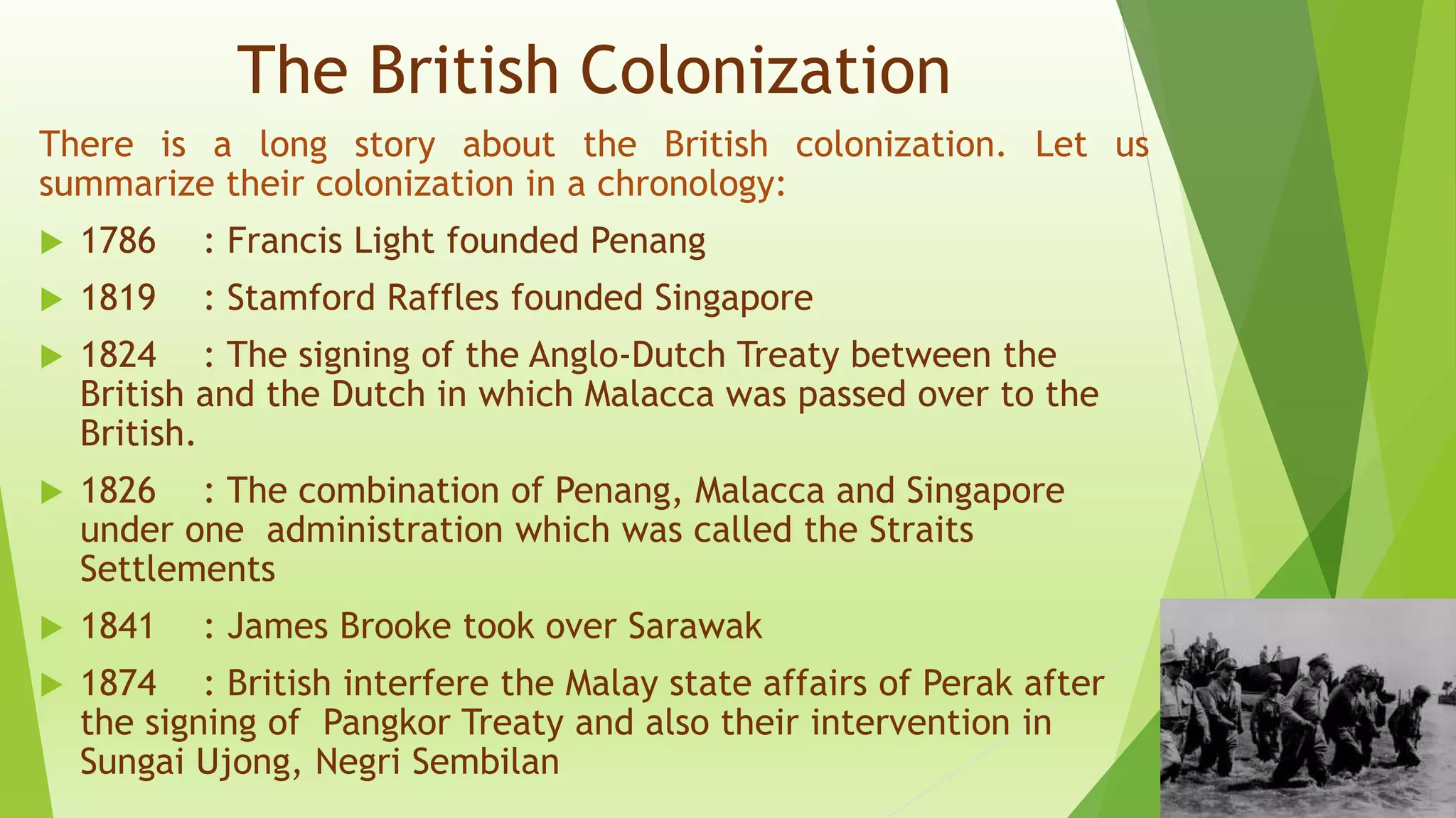 The British Colonization
There is a long story about the British colonization. Let us
summarize their colonization in a chronology:
 1786 : Francis Light founded Penang
 1819 : Stamford Raffles founded Singapore
 1824 : The signing of the Anglo-Dutch Treaty between the
British and the Dutch in which Malacca was passed over to the
British.
 1826 : The combination of Penang, Malacca and Singapore
under one administration which was called the Straits
Settlements
 1841 : James Brooke took over Sarawak
 1874 : British interfere the Malay state affairs of Perak after
the signing of Pangkor Treaty and also their intervention in
Sungai Ujong, Negri Sembilan
 