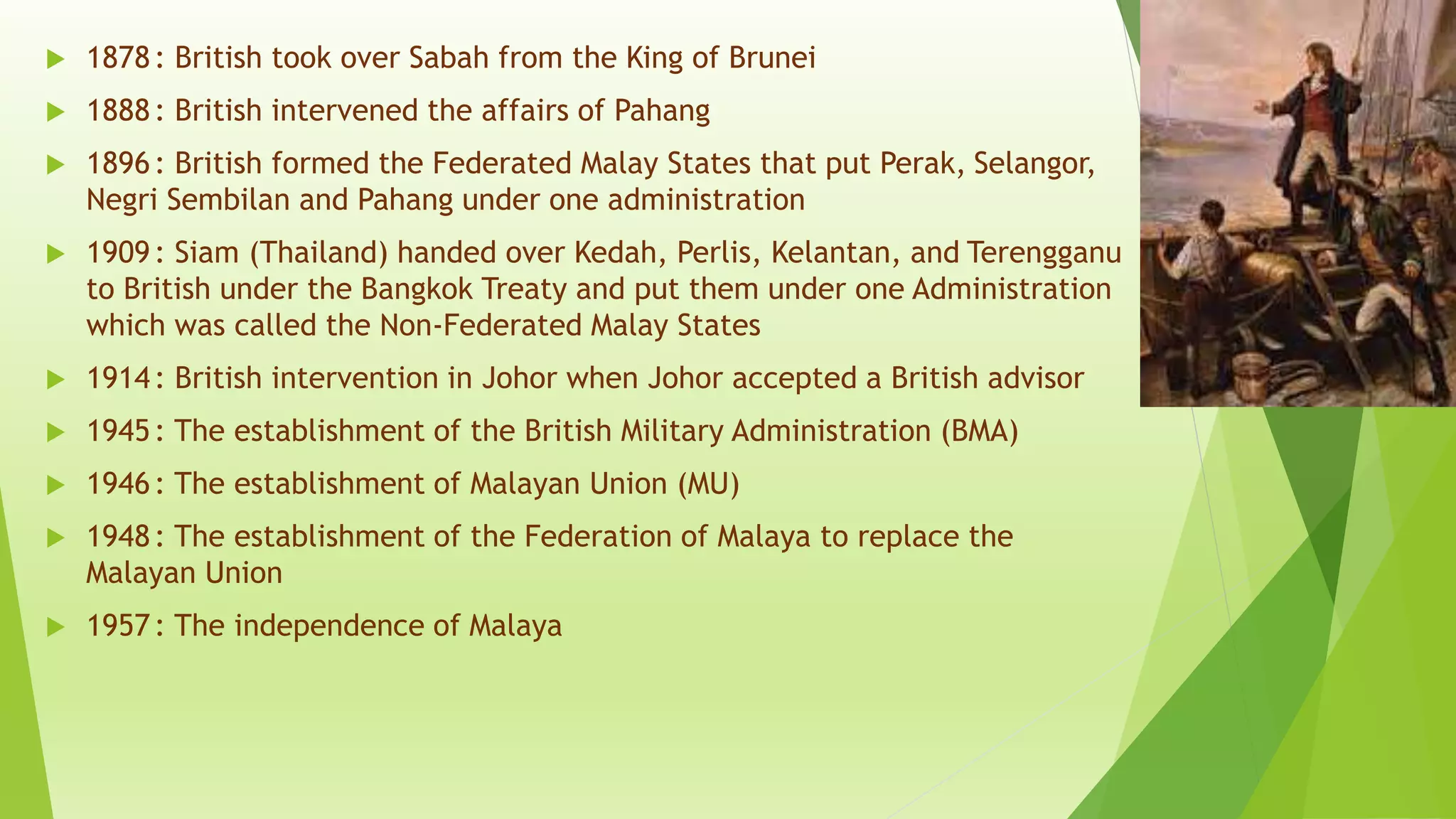  1878: British took over Sabah from the King of Brunei
 1888: British intervened the affairs of Pahang
 1896: British formed the Federated Malay States that put Perak, Selangor,
Negri Sembilan and Pahang under one administration
 1909: Siam (Thailand) handed over Kedah, Perlis, Kelantan, and Terengganu
to British under the Bangkok Treaty and put them under one Administration
which was called the Non-Federated Malay States
 1914: British intervention in Johor when Johor accepted a British advisor
 1945: The establishment of the British Military Administration (BMA)
 1946: The establishment of Malayan Union (MU)
 1948: The establishment of the Federation of Malaya to replace the
Malayan Union
 1957: The independence of Malaya
 