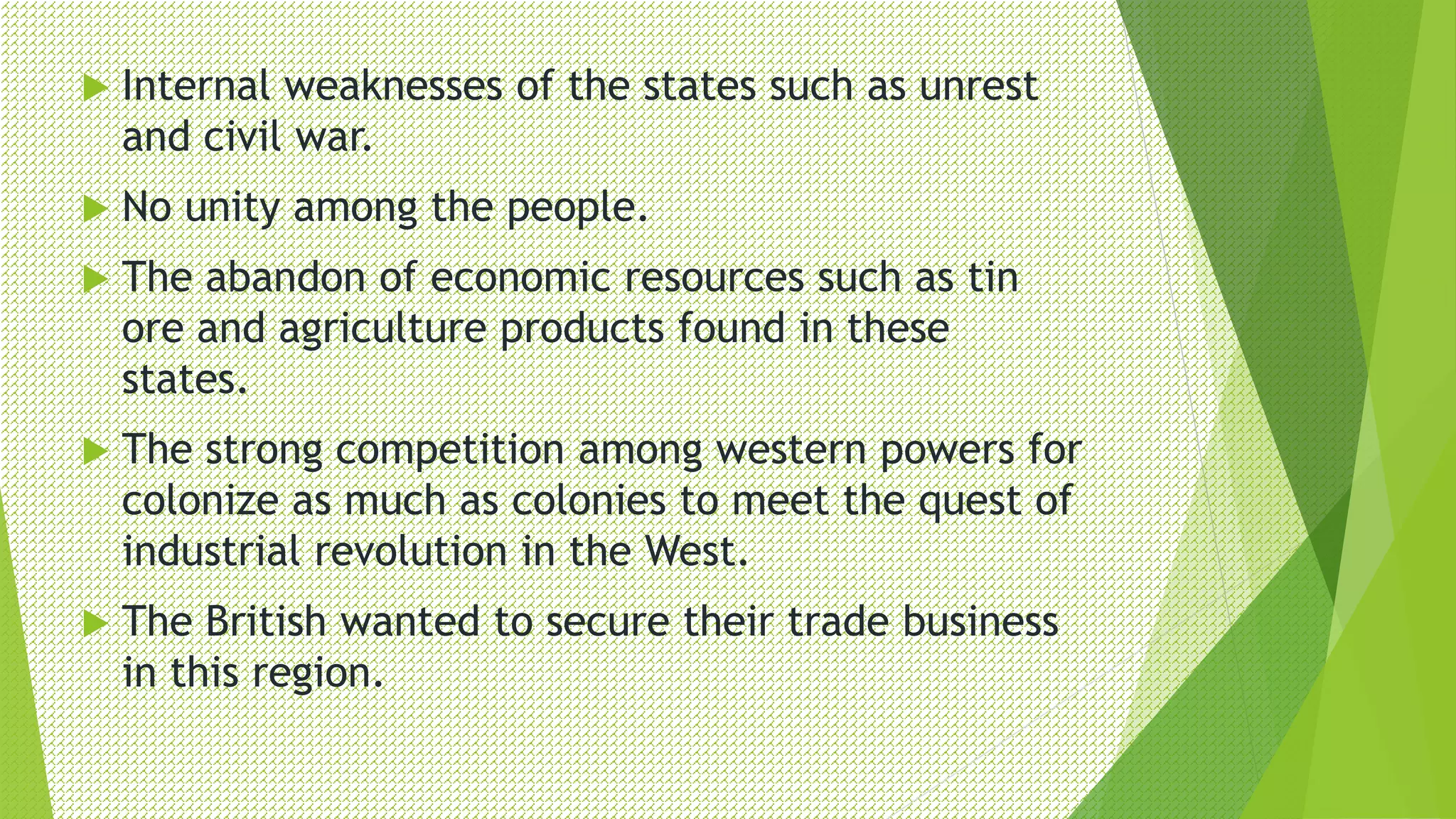  Internal weaknesses of the states such as unrest
and civil war.
 No unity among the people.
 The abandon of economic resources such as tin
ore and agriculture products found in these
states.
 The strong competition among western powers for
colonize as much as colonies to meet the quest of
industrial revolution in the West.
 The British wanted to secure their trade business
in this region.
 