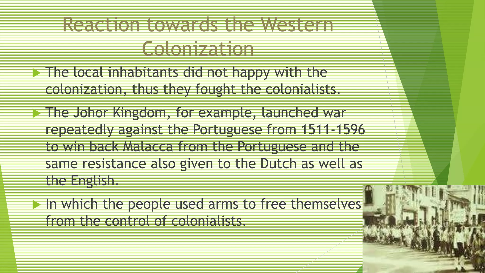 Reaction towards the Western
Colonization
 The local inhabitants did not happy with the
colonization, thus they fought the colonialists.
 The Johor Kingdom, for example, launched war
repeatedly against the Portuguese from 1511-1596
to win back Malacca from the Portuguese and the
same resistance also given to the Dutch as well as
the English.
 In which the people used arms to free themselves
from the control of colonialists.
 