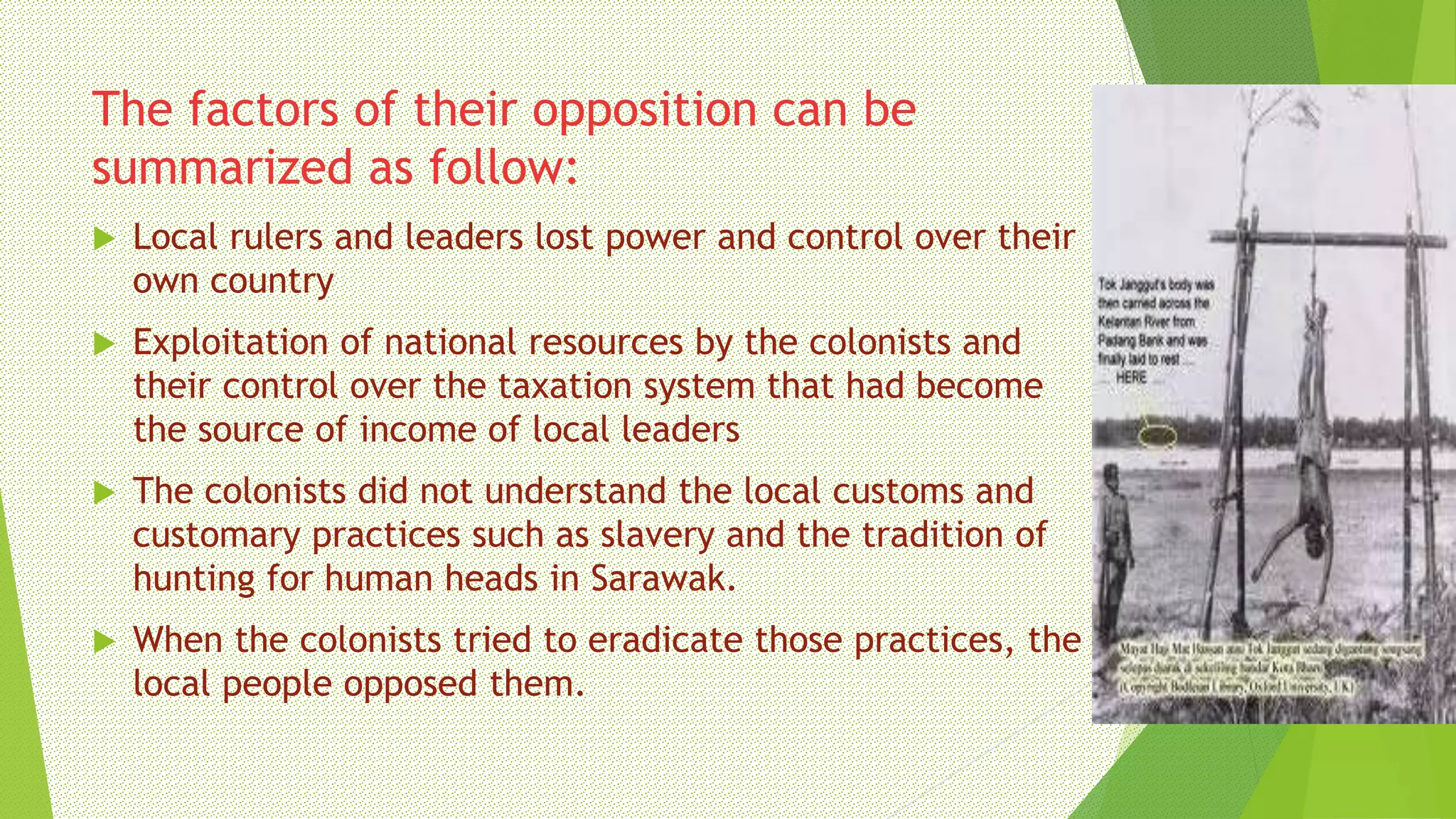 The factors of their opposition can be
summarized as follow:
 Local rulers and leaders lost power and control over their
own country
 Exploitation of national resources by the colonists and
their control over the taxation system that had become
the source of income of local leaders
 The colonists did not understand the local customs and
customary practices such as slavery and the tradition of
hunting for human heads in Sarawak.
 When the colonists tried to eradicate those practices, the
local people opposed them.
 