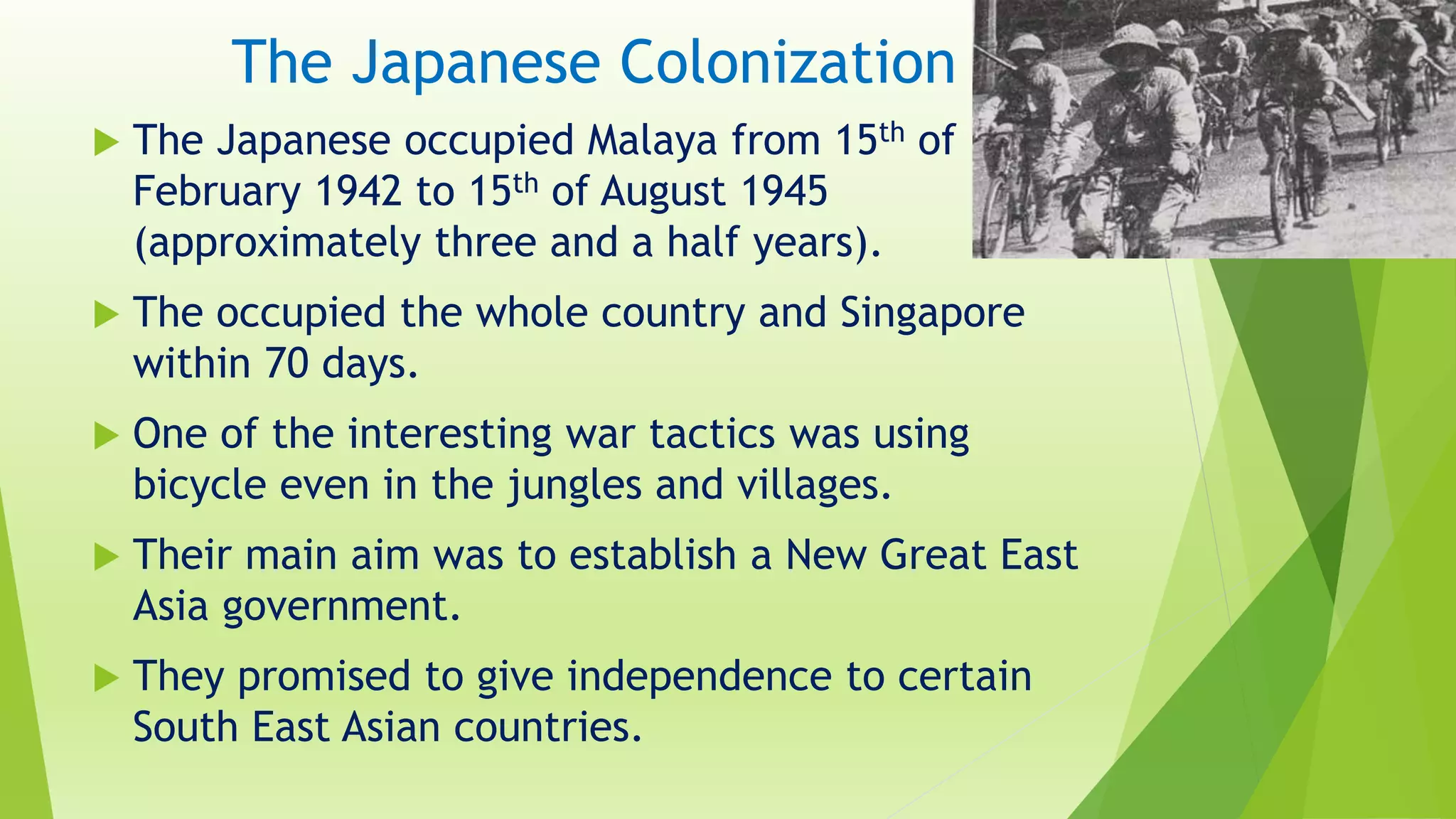 The Japanese Colonization
 The Japanese occupied Malaya from 15th of
February 1942 to 15th of August 1945
(approximately three and a half years).
 The occupied the whole country and Singapore
within 70 days.
 One of the interesting war tactics was using
bicycle even in the jungles and villages.
 Their main aim was to establish a New Great East
Asia government.
 They promised to give independence to certain
South East Asian countries.
 