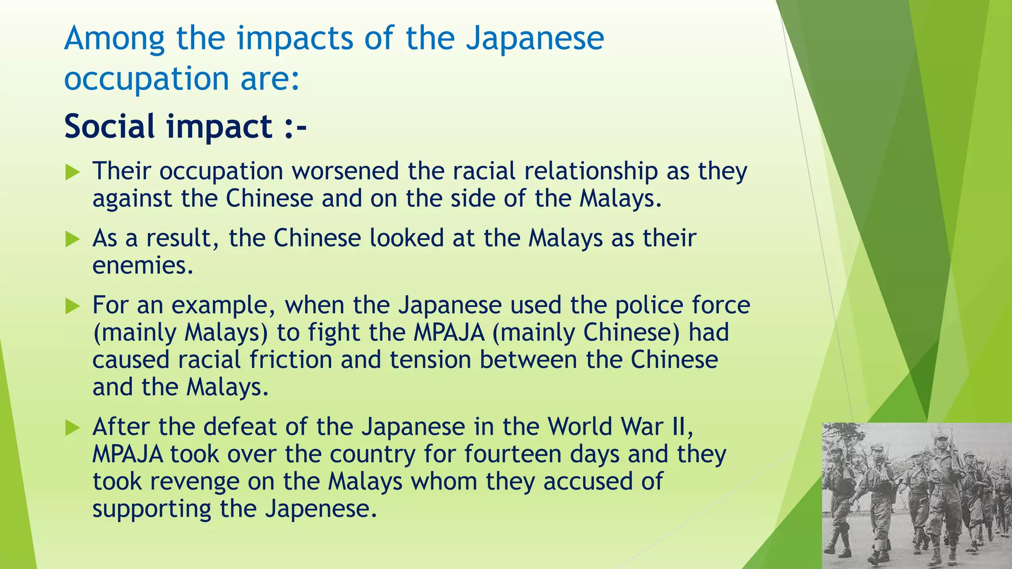 Among the impacts of the Japanese
occupation are:
Social impact :-
 Their occupation worsened the racial relationship as they
against the Chinese and on the side of the Malays.
 As a result, the Chinese looked at the Malays as their
enemies.
 For an example, when the Japanese used the police force
(mainly Malays) to fight the MPAJA (mainly Chinese) had
caused racial friction and tension between the Chinese
and the Malays.
 After the defeat of the Japanese in the World War II,
MPAJA took over the country for fourteen days and they
took revenge on the Malays whom they accused of
supporting the Japenese.
 