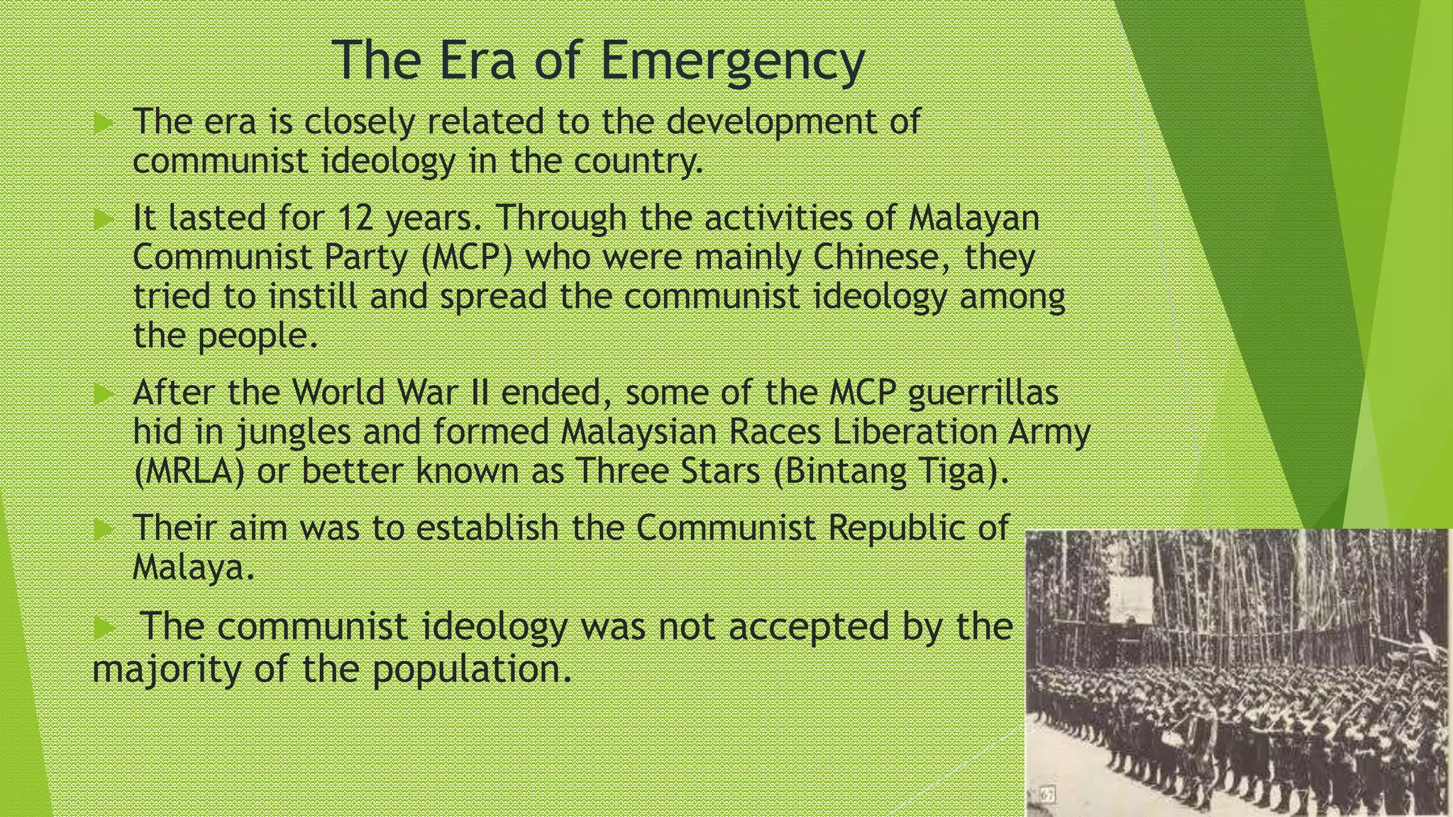 The Era of Emergency
 The era is closely related to the development of
communist ideology in the country.
 It lasted for 12 years. Through the activities of Malayan
Communist Party (MCP) who were mainly Chinese, they
tried to instill and spread the communist ideology among
the people.
 After the World War II ended, some of the MCP guerrillas
hid in jungles and formed Malaysian Races Liberation Army
(MRLA) or better known as Three Stars (Bintang Tiga).
 Their aim was to establish the Communist Republic of
Malaya.
 The communist ideology was not accepted by the
majority of the population.
 