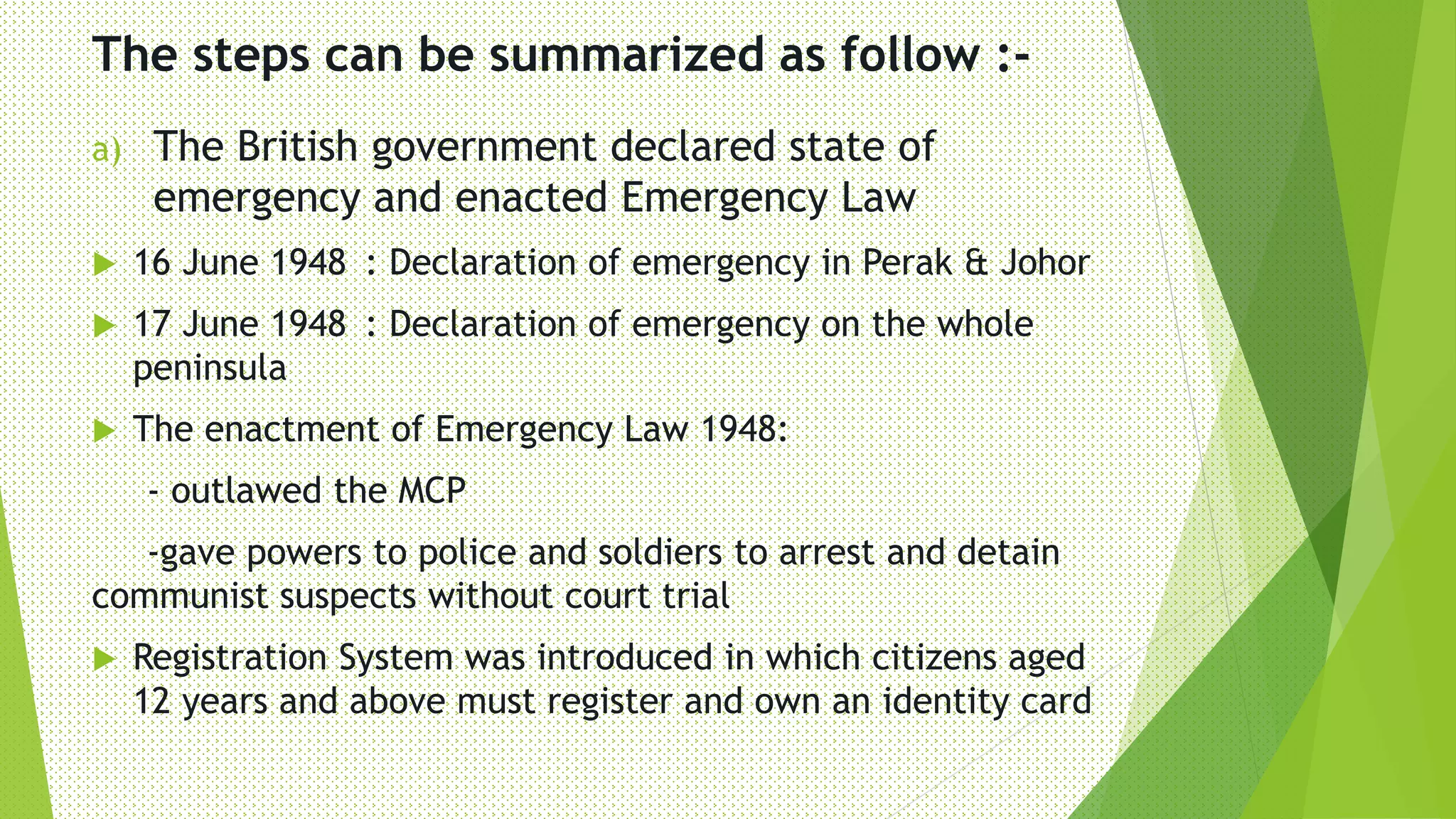 The steps can be summarized as follow :-
a) The British government declared state of
emergency and enacted Emergency Law
 16 June 1948 : Declaration of emergency in Perak & Johor
 17 June 1948 : Declaration of emergency on the whole
peninsula
 The enactment of Emergency Law 1948:
- outlawed the MCP
-gave powers to police and soldiers to arrest and detain
communist suspects without court trial
 Registration System was introduced in which citizens aged
12 years and above must register and own an identity card
 