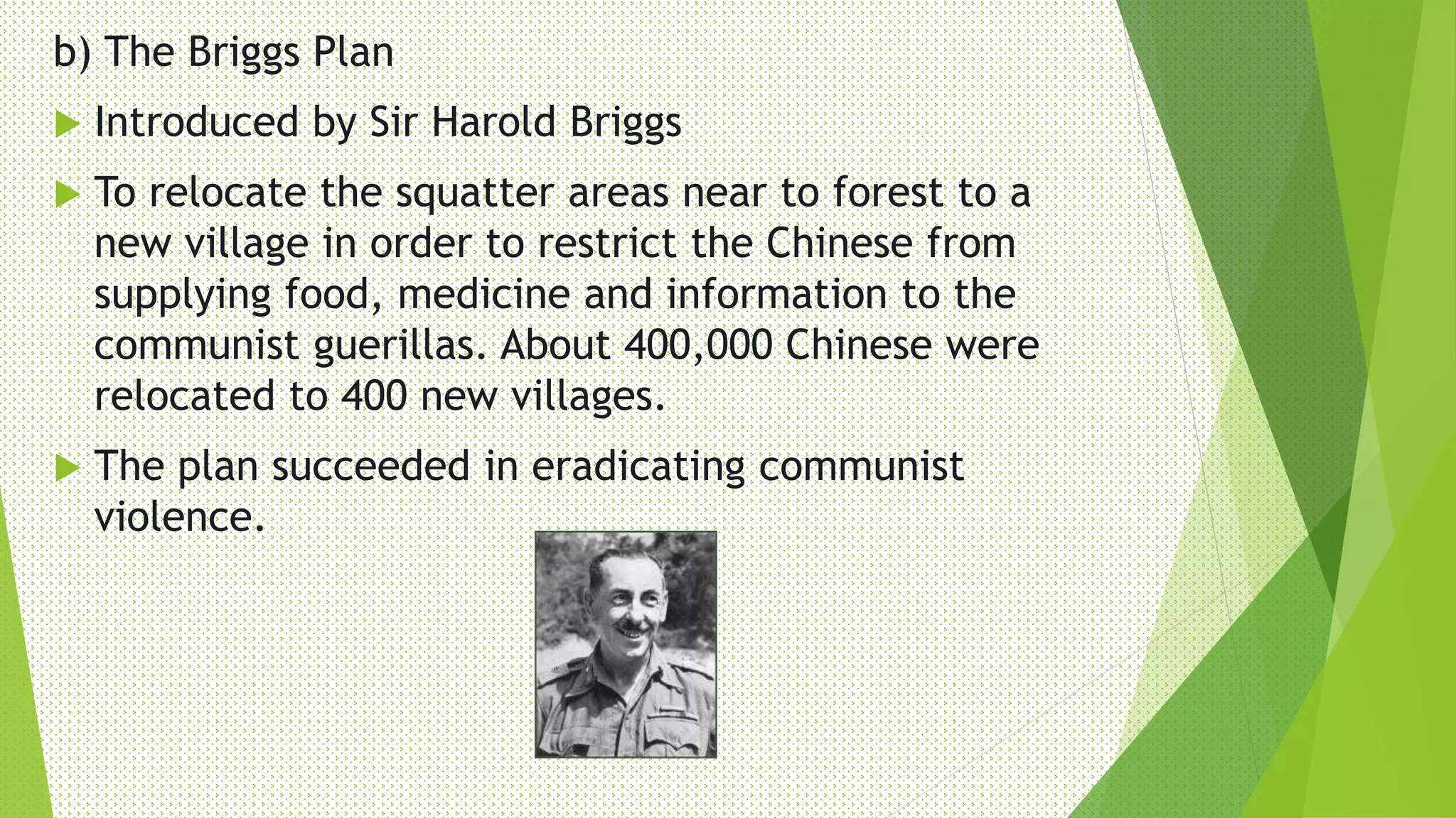 b) The Briggs Plan
 Introduced by Sir Harold Briggs
 To relocate the squatter areas near to forest to a
new village in order to restrict the Chinese from
supplying food, medicine and information to the
communist guerillas. About 400,000 Chinese were
relocated to 400 new villages.
 The plan succeeded in eradicating communist
violence.
 