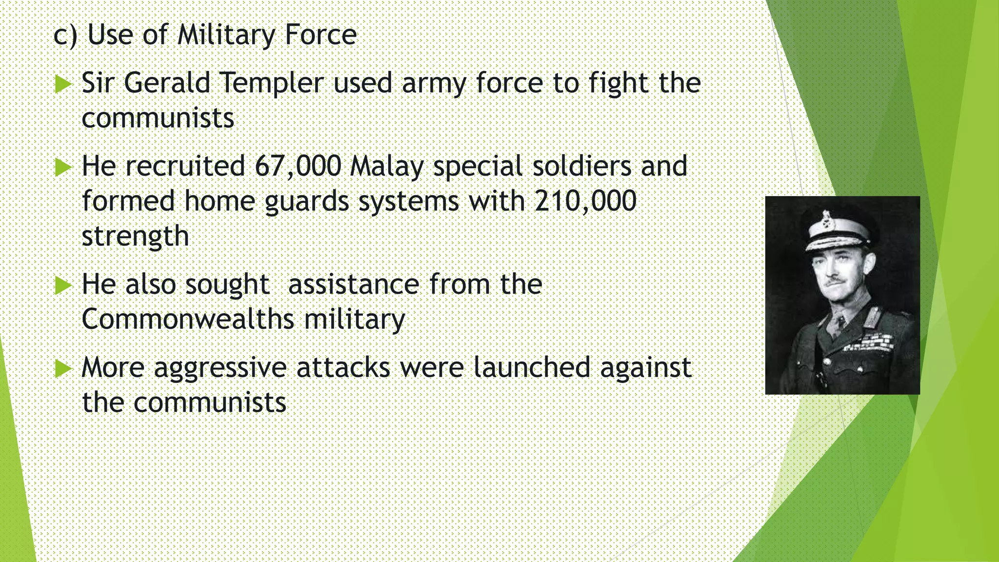 c) Use of Military Force
 Sir Gerald Templer used army force to fight the
communists
 He recruited 67,000 Malay special soldiers and
formed home guards systems with 210,000
strength
 He also sought assistance from the
Commonwealths military
 More aggressive attacks were launched against
the communists
 