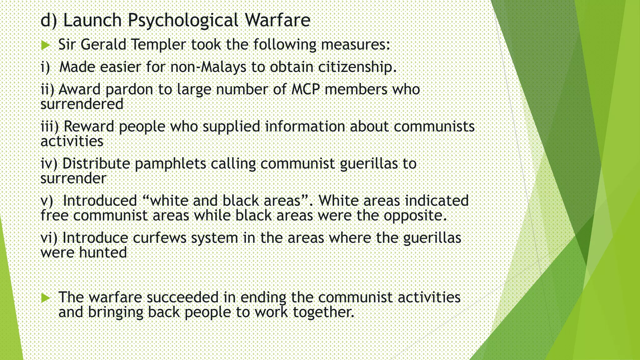 d) Launch Psychological Warfare
 Sir Gerald Templer took the following measures:
i) Made easier for non-Malays to obtain citizenship.
ii) Award pardon to large number of MCP members who
surrendered
iii) Reward people who supplied information about communists
activities
iv) Distribute pamphlets calling communist guerillas to
surrender
v) Introduced “white and black areas”. White areas indicated
free communist areas while black areas were the opposite.
vi) Introduce curfews system in the areas where the guerillas
were hunted
 The warfare succeeded in ending the communist activities
and bringing back people to work together.
 