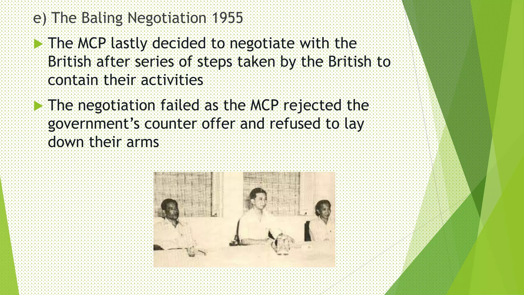 e) The Baling Negotiation 1955
 The MCP lastly decided to negotiate with the
British after series of steps taken by the British to
contain their activities
 The negotiation failed as the MCP rejected the
government’s counter offer and refused to lay
down their arms
 