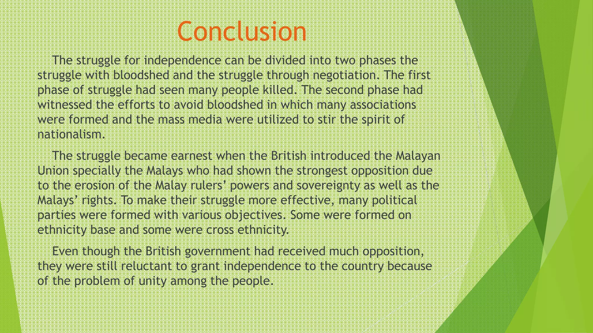 Conclusion
The struggle for independence can be divided into two phases the
struggle with bloodshed and the struggle through negotiation. The first
phase of struggle had seen many people killed. The second phase had
witnessed the efforts to avoid bloodshed in which many associations
were formed and the mass media were utilized to stir the spirit of
nationalism.
The struggle became earnest when the British introduced the Malayan
Union specially the Malays who had shown the strongest opposition due
to the erosion of the Malay rulers’ powers and sovereignty as well as the
Malays’ rights. To make their struggle more effective, many political
parties were formed with various objectives. Some were formed on
ethnicity base and some were cross ethnicity.
Even though the British government had received much opposition,
they were still reluctant to grant independence to the country because
of the problem of unity among the people.
 
