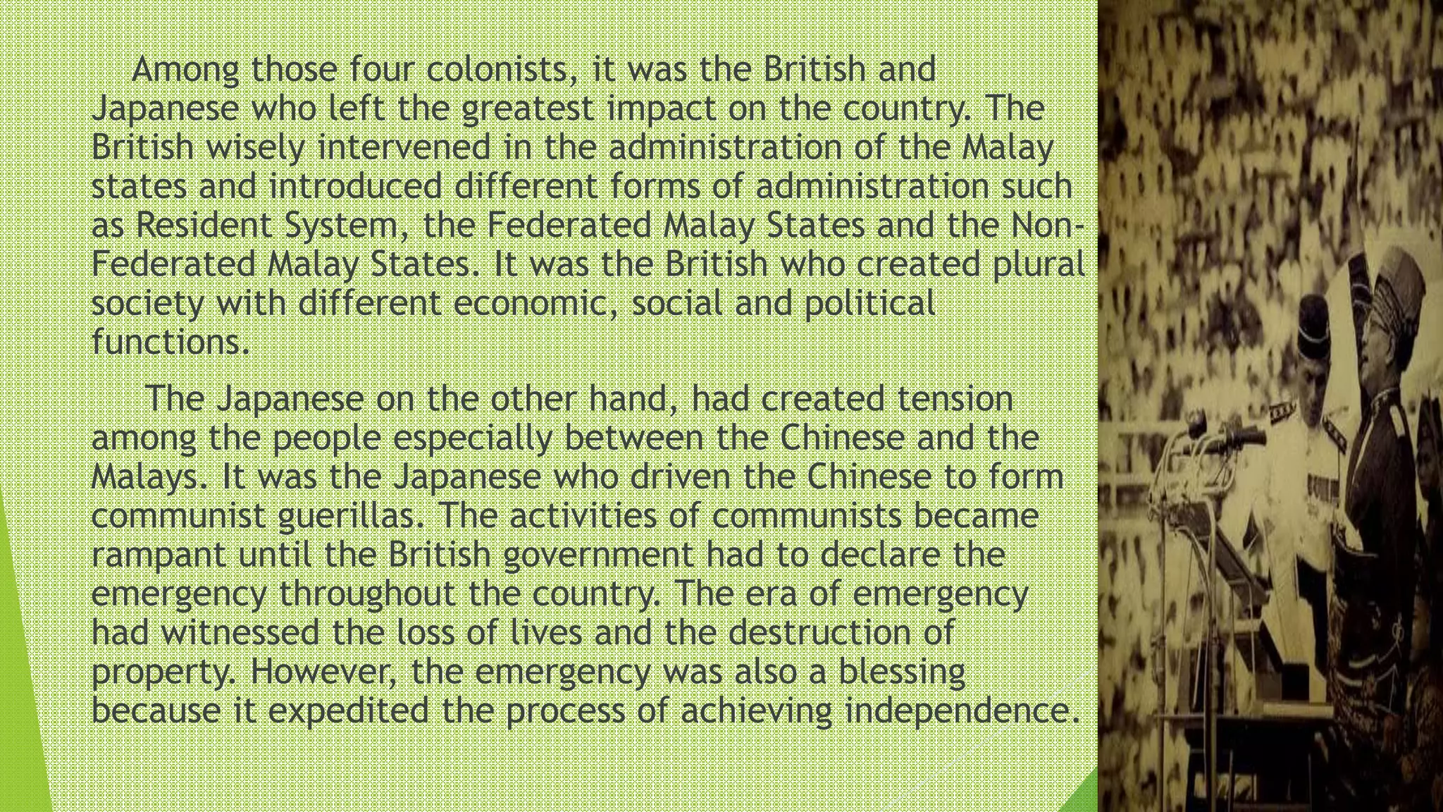 Among those four colonists, it was the British and
Japanese who left the greatest impact on the country. The
British wisely intervened in the administration of the Malay
states and introduced different forms of administration such
as Resident System, the Federated Malay States and the Non-
Federated Malay States. It was the British who created plural
society with different economic, social and political
functions.
The Japanese on the other hand, had created tension
among the people especially between the Chinese and the
Malays. It was the Japanese who driven the Chinese to form
communist guerillas. The activities of communists became
rampant until the British government had to declare the
emergency throughout the country. The era of emergency
had witnessed the loss of lives and the destruction of
property. However, the emergency was also a blessing
because it expedited the process of achieving independence.
 