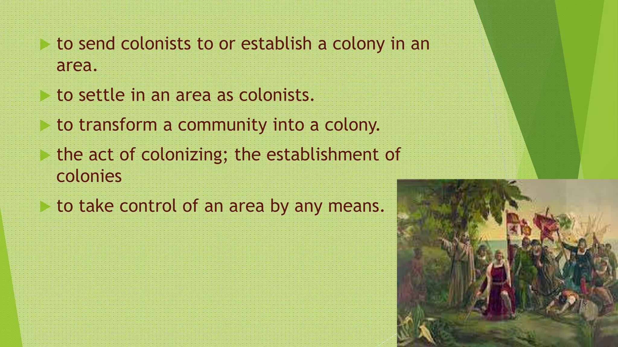  to send colonists to or establish a colony in an
area.
 to settle in an area as colonists.
 to transform a community into a colony.
 the act of colonizing; the establishment of
colonies
 to take control of an area by any means.
 