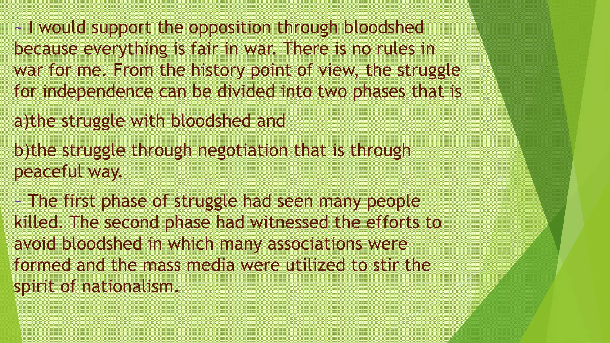 ~ I would support the opposition through bloodshed
because everything is fair in war. There is no rules in
war for me. From the history point of view, the struggle
for independence can be divided into two phases that is
a)the struggle with bloodshed and
b)the struggle through negotiation that is through
peaceful way.
~ The first phase of struggle had seen many people
killed. The second phase had witnessed the efforts to
avoid bloodshed in which many associations were
formed and the mass media were utilized to stir the
spirit of nationalism.
 