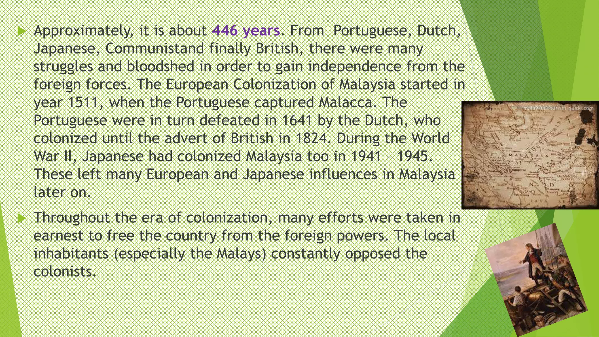  Approximately, it is about 446 years. From Portuguese, Dutch,
Japanese, Communistand finally British, there were many
struggles and bloodshed in order to gain independence from the
foreign forces. The European Colonization of Malaysia started in
year 1511, when the Portuguese captured Malacca. The
Portuguese were in turn defeated in 1641 by the Dutch, who
colonized until the advert of British in 1824. During the World
War II, Japanese had colonized Malaysia too in 1941 – 1945.
These left many European and Japanese influences in Malaysia
later on.
 Throughout the era of colonization, many efforts were taken in
earnest to free the country from the foreign powers. The local
inhabitants (especially the Malays) constantly opposed the
colonists.
 