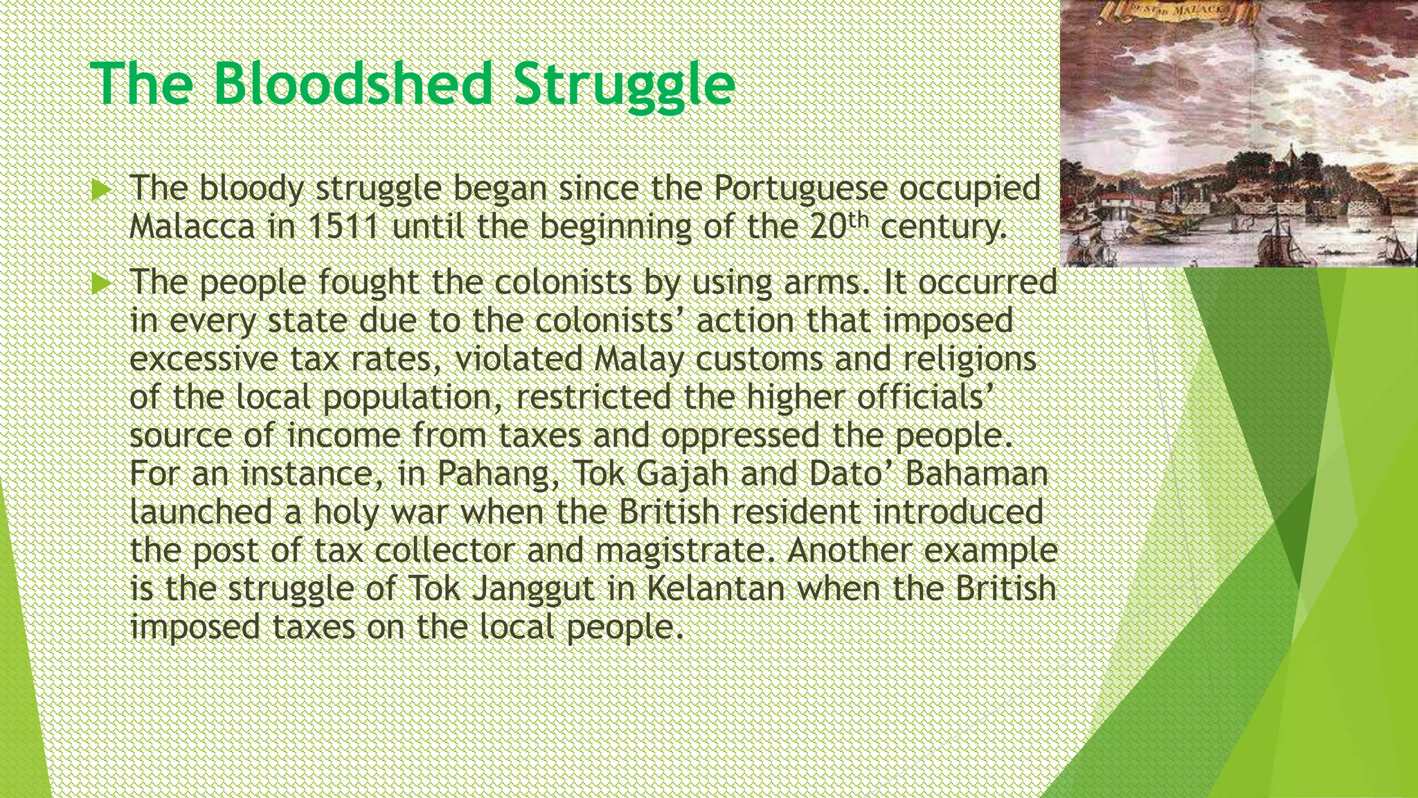 The Bloodshed Struggle
 The bloody struggle began since the Portuguese occupied
Malacca in 1511 until the beginning of the 20th century.
 The people fought the colonists by using arms. It occurred
in every state due to the colonists’ action that imposed
excessive tax rates, violated Malay customs and religions
of the local population, restricted the higher officials’
source of income from taxes and oppressed the people.
For an instance, in Pahang, Tok Gajah and Dato’ Bahaman
launched a holy war when the British resident introduced
the post of tax collector and magistrate. Another example
is the struggle of Tok Janggut in Kelantan when the British
imposed taxes on the local people.
 