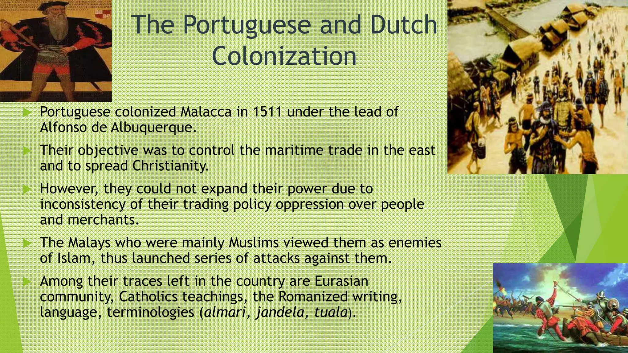 The Portuguese and Dutch
Colonization
 Portuguese colonized Malacca in 1511 under the lead of
Alfonso de Albuquerque.
 Their objective was to control the maritime trade in the east
and to spread Christianity.
 However, they could not expand their power due to
inconsistency of their trading policy oppression over people
and merchants.
 The Malays who were mainly Muslims viewed them as enemies
of Islam, thus launched series of attacks against them.
 Among their traces left in the country are Eurasian
community, Catholics teachings, the Romanized writing,
language, terminologies (almari, jandela, tuala).
 