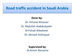 Road traffic accident in Saudi Arabia
Done by:
Dr. Hmood Alnasser
Dr. Abdullah Alabdulqader
Dr.Fahad Albedaiwi
Dr. Ahmad ALkhayyal
Supervised by:
Dr.Ammr Bamanie
 