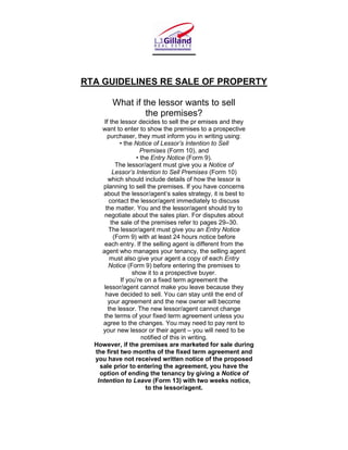 RTA GUIDELINES RE SALE OF PROPERTY

        What if the lessor wants to sell
                 the premises?
      If the lessor decides to sell the pr emises and they
     want to enter to show the premises to a prospective
        purchaser, they must inform you in writing using:
             • the Notice of Lessor’s Intention to Sell
                      Premises (Form 10), and
                    • the Entry Notice (Form 9).
            The lessor/agent must give you a Notice of
           Lessor’s Intention to Sell Premises (Form 10)
        which should include details of how the lessor is
     planning to sell the premises. If you have concerns
     about the lessor/agent’s sales strategy, it is best to
         contact the lessor/agent immediately to discuss
       the matter. You and the lessor/agent should try to
      negotiate about the sales plan. For disputes about
          the sale of the premises refer to pages 29–30.
         The lessor/agent must give you an Entry Notice
           (Form 9) with at least 24 hours notice before
      each entry. If the selling agent is different from the
     agent who manages your tenancy, the selling agent
         must also give your agent a copy of each Entry
        Notice (Form 9) before entering the premises to
                   show it to a prospective buyer.
              If you’re on a fixed term agreement the
      lessor/agent cannot make you leave because they
       have decided to sell. You can stay until the end of
        your agreement and the new owner will become
        the lessor. The new lessor/agent cannot change
      the terms of your fixed term agreement unless you
     agree to the changes. You may need to pay rent to
     your new lessor or their agent – you will need to be
                      notified of this in writing.
  However, if the premises are marketed for sale during
  the first two months of the fixed term agreement and
  you have not received written notice of the proposed
    sale prior to entering the agreement, you have the
    option of ending the tenancy by giving a Notice of
   Intention to Leave (Form 13) with two weeks notice,
                        to the lessor/agent.
 