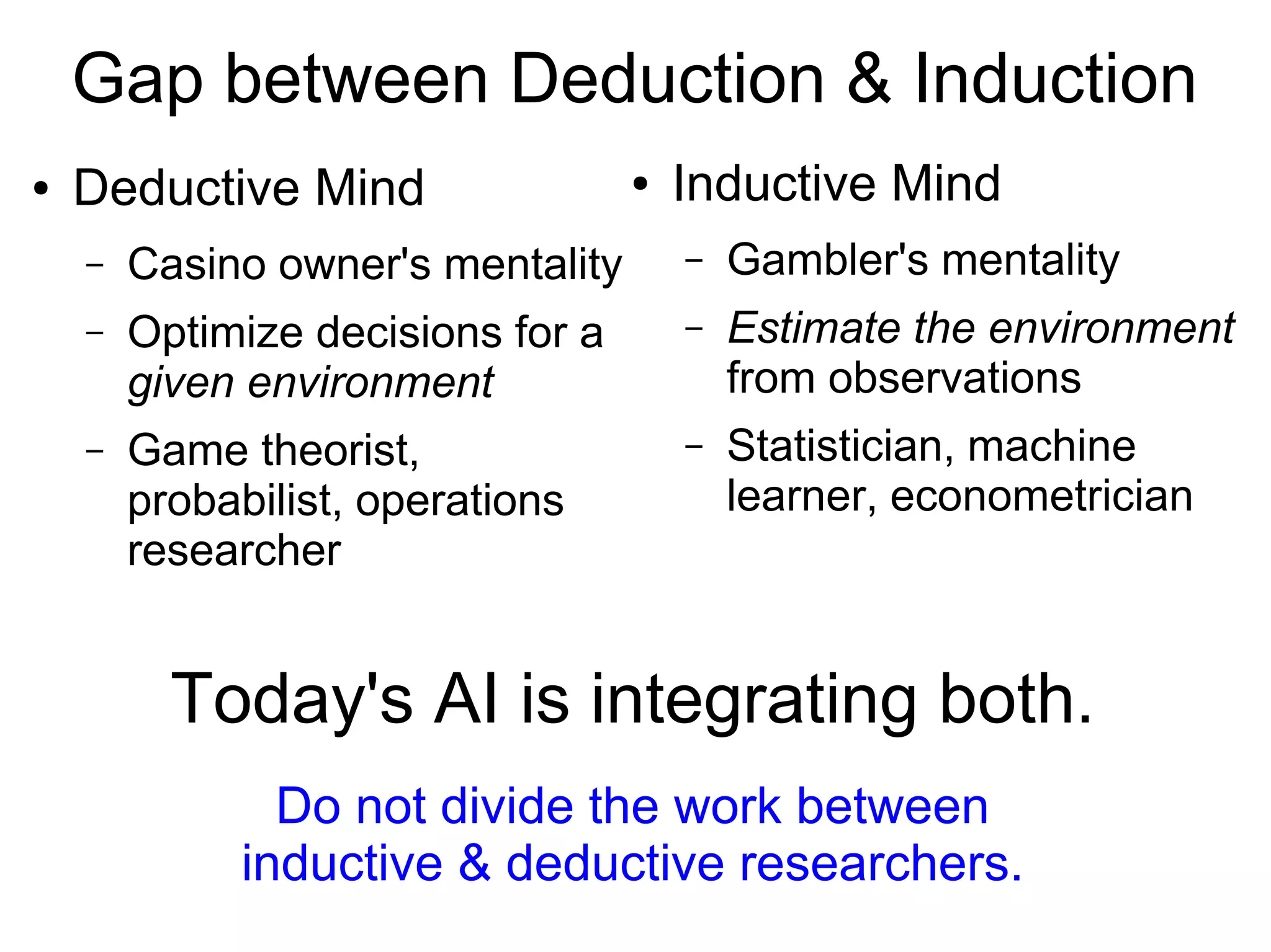 Gap between Deduction & Induction
Today's AI is integrating both.
Do not divide the work between
inductive & deductive researchers.
Deductive Mind
● Optimize decisions for
a given environment
● Casino owner's mentality
● Game theorist, probabilist,
operations researcher
Inductive Mind
● Estimate the environment
from observations
● Gambler's mentality
● Statistician, machine learner,
econometrician
 