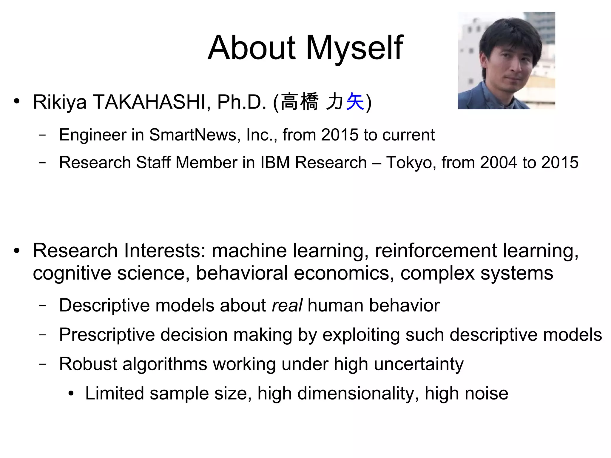 About Myself
●
Rikiya TAKAHASHI, Ph.D. (高橋 力矢)
– Engineer in SmartNews, Inc., from 2015 to current
– Research Staff Member in IBM Research – Tokyo, from 2004 to 2015
● Research Interests: machine learning, reinforcement learning,
cognitive science, behavioral economics, complex systems
– Descriptive models about real human behavior
– Prescriptive decision making from descriptive models
– Robust algorithms working under high uncertainty
● Limited sample size, high dimensionality, high noise
 