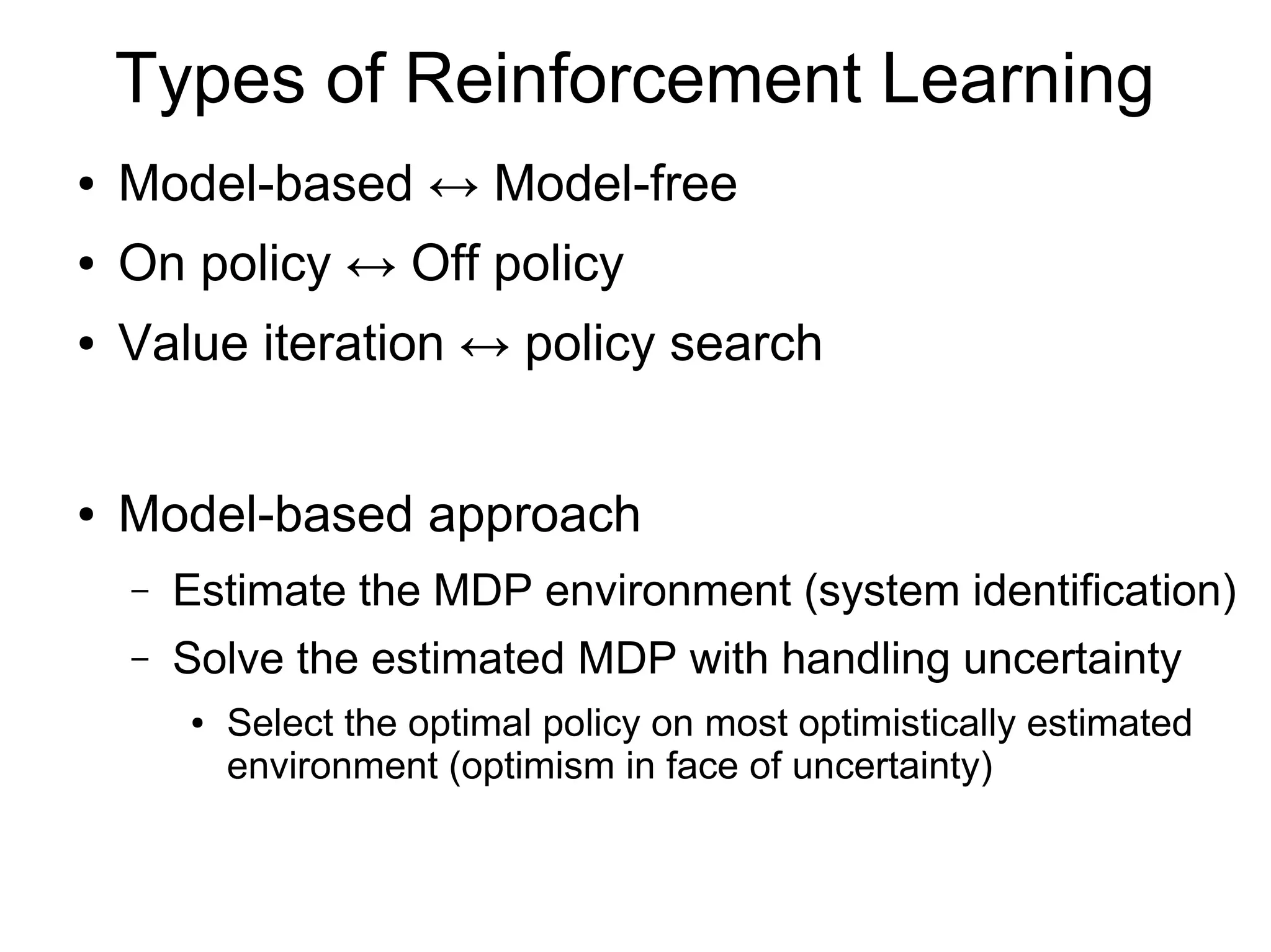 Markov Decision Process
● Easy to solve If the environment is known
– Via dynamic programming or linear programming
when P(s'|s,a) & r(s,a) are given with no uncertainty
– Behave myopically at
● For each state s, choose the action a that maximizes r(s,a).
– At time (t-1), choose the optimal action that maximizes
the immediate reward at time (t-1) plus the expected
reward after time t over the state transition distribution.
● What If the environment is unknown?
t →∞
 