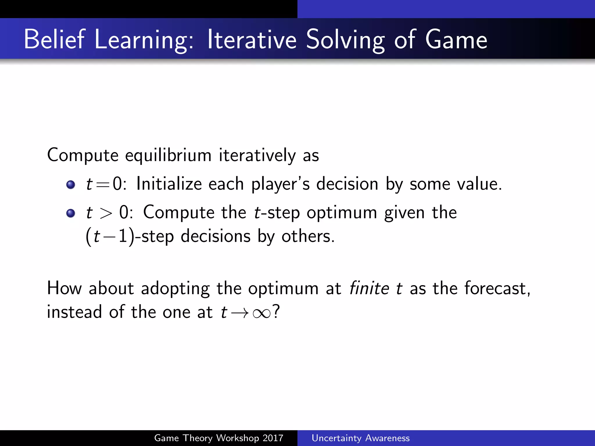 Modeling Bounded Rationality
Early stopping at step k: Level-k thinking or Cognitive
Hierarchy Theory (Camerer et al., 2004)
Humans cannot predict the inﬁnite future.
Using non-stationary transitional state
Randomization of utility via noise "it: Quantal Response
Equilibrium (McKelvey and Palfrey, 1995)
8i 2{1, . . . , n} Y
(t)
i |Y
(t 1)
i = arg max
Y
h
fi (Y , Y
(t 1)
i ) + "it
i
Both methods essentially work as regularization of rationality.
Shrinkage into initial values or uniform choice probabilities
Game Theory Workshop 2017 Uncertainty Awareness
 